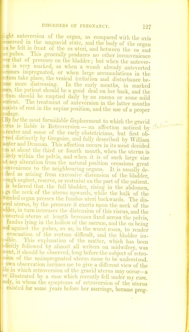 • i'ght anteversion of tlie organ, as compared with the axis {reserved in the ungravid state, and the body of the or°-an m be telt in front of the os uteri, and between the os and <e pubes. This generally produces no other inconvenience we that of pressure on the bladder; but when the antever- *>tn is iery maiked, as when a womb already anteverted [•comes impregnated, or when large accumulations in the return take place, the vesical irritation and disturbance be- -ime more distressing. In the early months, in marked eses, the patient should be a good deal on her back, and the ’ turn should be emptied daily by an enema or some mild {rerient. The treatment of anteversion in the latter months msists of rest in the supine position, and the use of a proper mda^e. 1 I J3y far the most formidable displacement to which the gravid rus is liable is Retroversion — an affection noticed by .venter and some of the early obstetricians, but first oli- -ved distinctly by Gregoire, and fully described by William unter and Denman. This affectiou occurs in its most decided ra at aboui the third or fourth month, when the uterus is irely within the pelvis, and when it is of such large size at any alteration from the natural position occasions great ■onveniencc to the neighbouring organs. It is usually de- i ibed as arising irom excessive distension of the bladder, Dough neglect, reserve, or restraint on the part of the patient, is believed that the full bladder, rising in the abdomen, gs the neck of the uterus upwards, while the bulk of the •tended organ presses the fundus uteri backwards. The dis- ced uterus, by the pressure it exerts upon the neck of the mder, in turn increases the distension of this viscus, and the reverted uterus at length becomes fixed across the pelvis, | fundus lying in the hollow of the sacrum, and the os being :«ed against the pubes, so as, in the worst cases, to render evacuation of the rectum difficult, and the bladder im- Iiible. This explanation of the matter, which lias been licitlv followed by almost all writers on midwifery, was rent, it should be observed, long before the subject of retro- don of the unimpregnated uterus came to be understood, own observation inclines me to give a different view of the le in which retroversion of the gravid uterus may occur—a v illustrated by a case which recently fell under my care, mdy, iu whom the symptoms of retroversion of the uterus existed for some years before her marriage, became preg-
