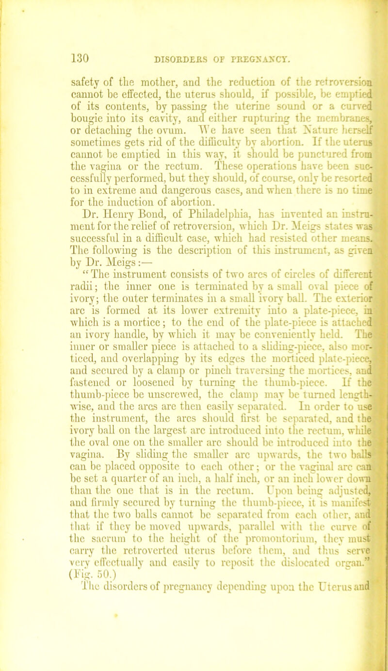 safety of the mother, and the reduction of the retroversion cannot be effected, the uterus should, if possible, be emptied of its contents, by passing the uterine sound or a curved bougie into its cavity, and either rupturing the membranes,* or detaching the ovum. We have seen that Nature herself sometimes gets rid of the difficulty by abortion. If the uterus J cannot be emptied in this way, it should be punctured from the vagina or the rectum. These operations have been sue- j cessfully performed, but they should, of course, only be resorted J to in extreme and dangerous cases, and when there is no time® for the induction of abortion. Dr. Henry Bond, of Philadelphia, has invented an instrnB ment for the relief of retroversion, which Dr. Meigs states was | successful in a difficult case, which had resisted other mem The following is the description of this instrument, as given by Dr. Meigs “ The instrument consists of two arcs of circles of different radii; the inner one is terminated by a small oval piece of ivory; the outer terminates in a small ivory ball. The extent arc is formed at its lower extremity into a plate-piece, in which is a mortice; to the end of the plate-piece is attached an ivory handle, by which it may be conveniently held. The inner or smaller piece is attached to a sliding-piece, also mor- ticed, and overlapping by its edges the morticed plate-piece, and secured by a clamp or pinch traversing the mortices, and fastened or loosened by turning the thumb-piece. If the thumb-piece be unscrewed, the clamp may be turned lengthy wise, and the arcs are then easily separated. In order to use the instrument, the arcs should first be separated, and the ivory hall on the largest arc introduced into the rectum, while the oval one on the smaller arc should be introduced into the vagina. By sliding the smaller arc upwards, the two balls can be placed opposite to each other; or the vaginal arc can be set a quarter of an inch, a half inch, or an inch lower down than the one that is in the rectum. Upon being adjusted, and firmly seemed by turning the thumb-piece, it is manifest that the two balls cannot be separated from each other, and that if they be moved upwards, parallel with the curve of the sacrum to the height of the promontorium, they must carry the retroverted uterus before them, and thus serve very effectually and easily to reposit the dislocated organ.® (Fig. 50.) The disorders of pregnancy depending upon the Uterus and