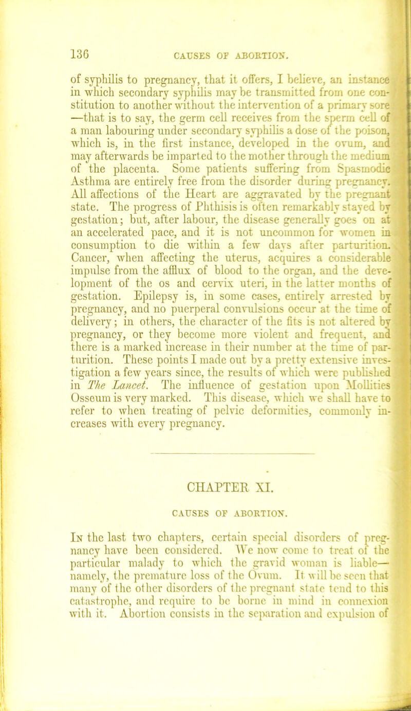 13G of syphilis to pregnancy, that it offers, I believe, an instance* in which secondary syphilis maybe transmitted from one con- fl stitution to another without the intervention of a primary sore 'a —that is to say, the germ cell receives from the sperm cell of a man labouring under secondary syphilis a dose of the poison, X which is, in the first instance, developed in the ovum, and may afterwards be imparted to the mother through the medium a of the placenta. Some patients suffering from Spasmodic1 Asthma are entirely free from the disorder during pregnancy, a All affections of the Heart are aggravated by the pregnant fl state. The progress of Phthisis is often remarkably stayed by -1 gestation; but, after labour, the disease generally goes on at 1 an accelerated pace, and it is not uncommon for women in 1 consumption to die within a few days after parturition. J Cancer, when affecting the uterus, acquires a considerable 1 impulse from the afflux of blood to the organ, and the deve- X lopment of the os and cervix uteri, in the latter months of 1 gestation. Epilepsy is, in some cases, entirely arrested by m pregnancy, and no puerperal convulsions occur at the time of J delivery; in others, the character of the fits is not altered by a pregnancy, or they become more violent and frequent, and ■ there is a marked increase in their number at the time of par- a turition. These points I made out by a pretty extensive inves- a tigation a few years since, the results of which were published 4 in The Lancet. The influence of gestation upon Mollities j Osseum is very marked. This disease, which we shall have to I refer to when treating of pelvic deformities, commonly in- a creases with every pregnancy. CHAPTER XI. CAUSES OE ABORTION. In the last two chapters, certain special disorders of preg- nancy have been considered. We now come to treat of the particular malady to which the gravid woman is liable— namely, the premature loss of the Ovum. It will be seen that many of the other disorders of the pregnant state tend to this catastrophe, and require to be borne in mind in connexion with it. Abortion consists in the separation and expulsion of