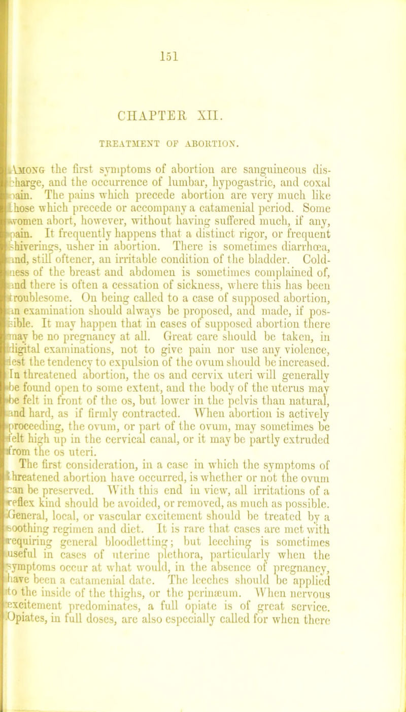 CHAPTER XII. TREATMENT OF ABORTION. Among the first symptoms of abortion are sanguineous dis- bharge, and the occurrence of lumbar, hypogastric, and coxal nain. The pains which precede abortion are very much like [hose which precede or accompany a catamenial period. Some women abort, however, without having suffered much, if any, •pain. It frequently happens that a distinct rigor, or frequent -hiverings, usher in abortion. There is sometimes diarrhoea, md, still oftener, an irritable condition of the bladder. Cold- mess of the breast and abdomen is sometimes complained of, and there is often a cessation of sickness, where this has been Kroublesome. On being called to a case of supposed abortion, an examination should always be proposed, and made, if pos- sible. It may happen that in cases ot supposed abortion there 'may be no pregnancy at all. Great care should be taken, in digital examinations, not to give pain nor use any violence, lest the tendency to expulsion of the ovum should be increased. In threatened abortion, the os and cervix uteri will generally ►be found open to some extent, and the body of the uterus may •be felt in front of the os, but lower in the pelvis than natural, and hard, as if firmly contracted. When abortion is actively proceeding, the ovum, or part of the ovum, may sometimes be ‘felt high up in the cervical canal, or it may be partly extruded •from the os uteri. The first consideration, in a case in which the symptoms of threatened abortion have occurred, is whether or not the ovum ran be preserved. With this end in view, all irritations of a •reflex kind should be avoided, or removed, as much as possible. iGeneral, local, or vascular excitement should be treated by a •soothing regimen and diet. It is rare that cases are met with •requiring general bloodletting; but leeching is sometimes .useful in cases of uterine plethora, particularly when the symptoms occur at what would, in the absence ot pregnancy, .have been a catamenial date. The leeches should be applied •to the inside of the thighs, or the perinseum. When nervous ■excitement predominates, a full opiate is of great service. ■Opiates, in full doses, are also especially called for when there