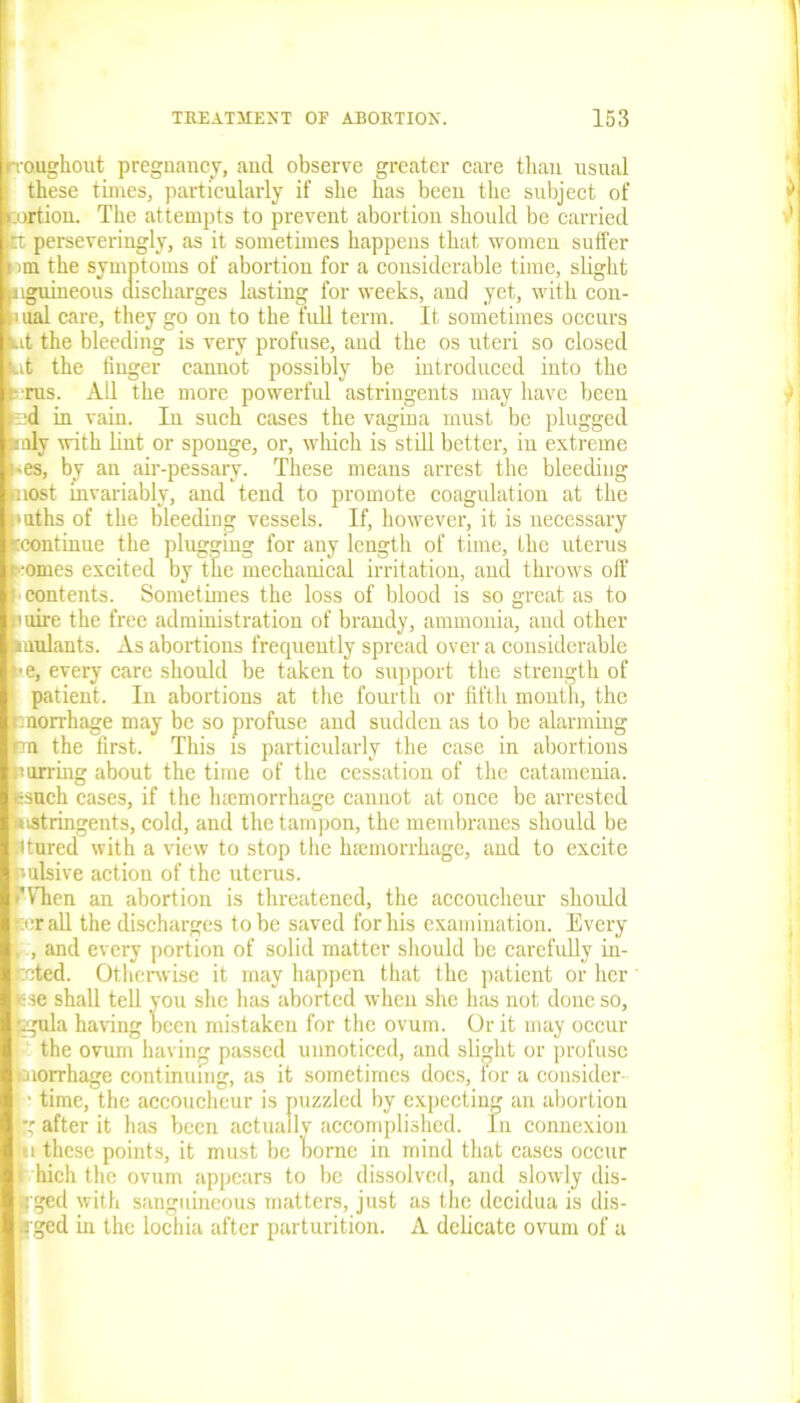 rroughout pregnancy, and observe greater care than usual these times, particularly if she has been the subject of cordon. The attempts to prevent abortion should be carried rt perseveringly, as it sometimes happens that women suffer ran the symptoms of abortion for a considerable time, slight jiguineous discharges lasting for weeks, and yet, with con- aual care, they go on to the full term. It sometimes occurs kit the bleeding is very profuse, and the os uteri so closed kit the finger cannot possibly be introduced into the sots. All the more powerful astringents may have been sd in vain. In such cases the vagina must be plugged anly with lint or sponge, or, which is still better, in extreme '-es, by an air-pessary. These means arrest the bleeding nost invariably, and tend to promote coagulation at the Maths of the bleeding vessels. If, however, it is necessary ‘'continue the plugging for any length of time, the uterus r-omes excited by the mechanical irritation, and throws off : contents. Sometimes the loss of blood is so great as to .mire the free administration of brandy, ammonia, and other inulants. As abortions frequently spread over a considerable t*e, every care should be taken to support the strength of patient. In abortions at the fourth or fifth month, the cnorrhage may be so profuse and sudden as to be alarming km the first. This is particularly the case in abortions nurring about the time of the cessation of the catamenia, ssuch cases, if the hiemorrhage cannot at once be arrested toistringents, cold, and the tampon, the membranes should be Utured with a view to stop the haemorrhage, and to excite nulsive action of the uterus. ’Then an abortion is threatened, the accoucheur should p:r all the discharges to be saved for his examination. Every . , and every portion of solid matter should be carefully in- rcted. Otherwise it may happen that the patient or her Hse shall tell you she has aborted when she has not done so, £gula having been mistaken for the ovum. Or it may occur the ovum having passed unnoticed, and slight or profuse morrhage continuing, as it sometimes docs, for a consider ■ time, the accoucheur is puzzled by expecting an abortion |g after it has been actually accomplished. In connexion 1u these points, it must be borne in mind that cases occur i hich the ovum appears to be dissolved, and slowly dis- tfged with sanguineous matters, just as the decidua is dis- aged hi the lochia after parturition. A delicate ovum of a