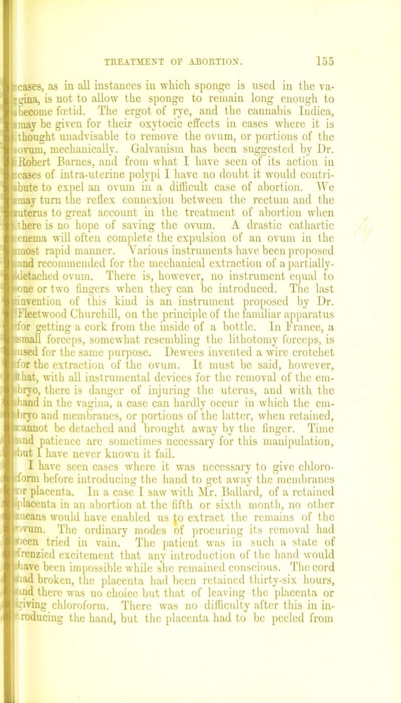 -cases, as in all instances in which sponge is used in the va- • o-ina, is not to allow the sponge to remain long enough to iSecome foetid. The ergot of rye, aud the cannabis Indica, smay be given for their oxytocic effects in cases where it is it bought unadvisable to remove the ovum, or portions of the •ovum, mechanically. Galvanism has been suggested by Dr. :Robert Barnes, and from what I have seen of its action in -cases of intra-uterine polypi I have no doubt it would contri- ibute to expel an ovum in a difficult case of abortion. We imay turn the reflex connexion between the rectum and the mterus to great account in the treatment of abortion when there is no hope of saving the ovum. A drastic cathartic enema will often complete the expulsion of an ovum in the pnost rapid manner. Various instruments have been proposed .and recommended for the mechanical extraction of apartially- fdetached ovum. There is, however, no instrument equal to •one or two fingers when they can be introduced. The last invention of this kind is an instrument proposed by Dr. f Fleetwood Churchill, on the principle of the familiar apparatus rfor getting a cork from the inside of a bottle. In France, a •small forceps, somewhat resembling the lithotomy forceps, is •used for the same purpose. Dewees invented a wire crotchet rfor the extraction of the ovum. It must be said, however, Ithat, with all instrumental devices for the removal of the em- •bryo, there is danger of injuring the uterus, and with the rfiand in the vagina, a case can hardly occur in which the ern- (bryo and membranes, or portions of the latter, when retained, •cannot be detached and brought away by the finger. Time end patience are sometimes necessary for this manipulation, •but I have never known it fail. I have seen cases where it was necessary to give chloro- Torm before introducing the hand to get away the membranes Dr placenta. In a case I saw with Mr. Ballard, of a retained iplacenta in an abortion at the fifth or sixth month, no other •means would have enabled us to extract the remains of the •ovum. The ordinary modes of procuring its removal had ween tried in vain. The patient was in such a state of ■frenzied excitement that any introduction of the hand would shave been impossible while she remained conscious. The cord «ad broken, the placenta had been retained thirty-six hours, nnd there was no choice but that of leaving the placenta or giving chloroform. There was no difficulty after this in in- troducing the hand, but the placenta had to be peeled from