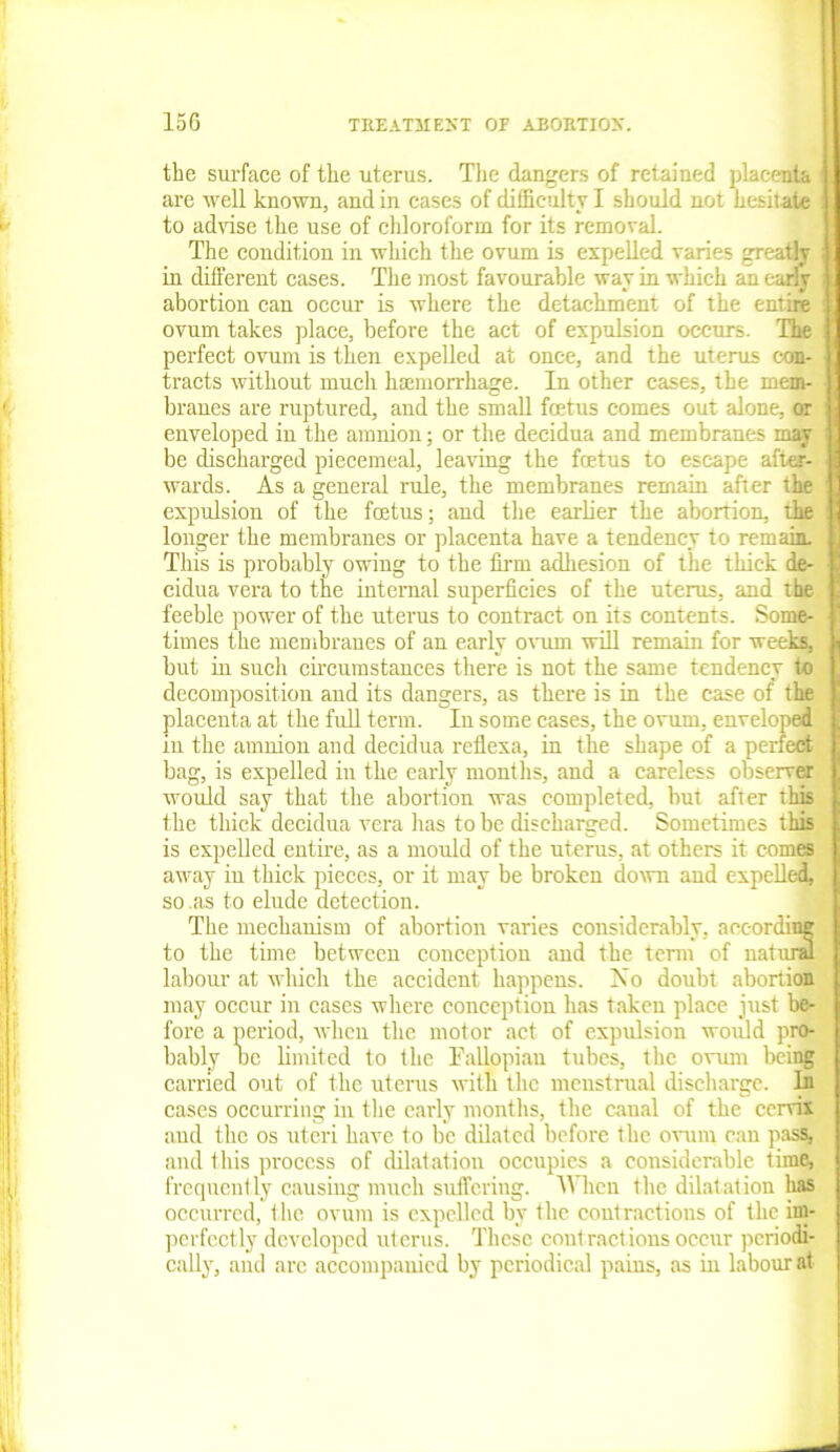 the surface of the uterus. The dangers of retained placenta : are well known, and in cases of difficulty I should not hesit ate to advise the use of chloroform for its removal. The condition in which the ovum is expelled varies greatly in different cases. The most favourable way in which an early abortion can occur is where the detachment of the entire ovum takes place, before the act of expulsion occurs. The perfect ovum is then expelled at once, and the uterus con- tracts without much haemorrhage. In other cases, the mem- branes are ruptured, and the small foetus comes out alone, or enveloped in the amnion; or the decidua and membranes may be discharged piecemeal, leaving the foetus to escape after- wards. As a general rule, the membranes remain after the expulsion of the foetus; and the earlier the abortion, the longer the membranes or placenta have a tendency to remain. This is probably owing to the firm adhesion of the thick de- cidua vera to the internal superficies of the uterus, and the feeble power of the uterus to contract on its contents. Some- times the membranes of an early ovum will remain for weeks, but in such circumstances there is not the same tendency to decomposition and its dangers, as there is in the case of the placenta at the full term. In some cases, the ovum, enveloped in the amnion and decidua reflexa, in the shape of a perfect bag, is expelled in the early months, and a careless observer would say that the abortion was completed, but after this the thick decidua vera lias to be discharged. Sometimes this is expelled entire, as a mould of the uterus, at others it comes away iu thick pieces, or it may be broken down and expelled, so .as to elude detection. The mechanism of abortion varies considerably, aec-ordimr to the time between conception and the term of natural] labour at which the accident happens. No doubt abortion may occur in cases where conception has taken place just be- fore a period, when the motor act of expulsion would pro- bably oc limited to the Fallopian tubes, the ovum being carried out of the uterus with the menstrual discharge. In cases occurring in the early months, the canal of the cervix aud the os uteri have to be dilated before the ovum can pass, and this process of dilatation occupies a considerable time, frequently causing much suffering. When the dilatation has occurred, the ovum is expelled by the contractions of the im- perfectly developed uterus. These contractions occur periodi- cally, and are accompanied by periodical pains, as in labour at v