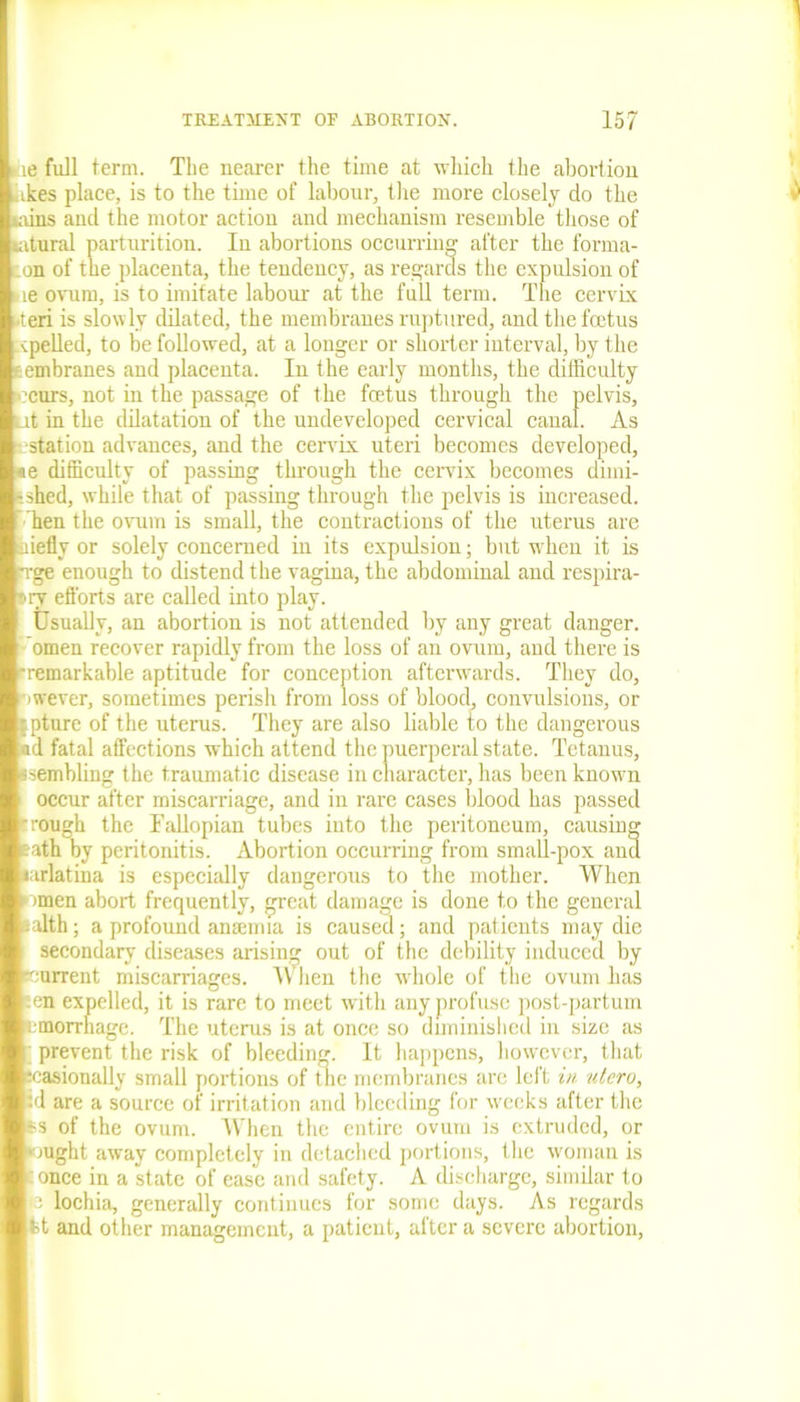 )ie full term. The nearer the time at which the abortion ikes place, is to the time of labour, the more closely do the mins and the motor action and mechanism resemble those of latural parturition. In abortions occurring after the forma- on of the placenta, the tendency, as regards the expulsion of ne ovum, is to imitate labour at the full term. The cervix -teri is slowly dilated, the membranes ruptured, and the frotus xpelled, to be followed, at a longer or shorter interval, by the tembranes and placenta. In the early months, the difficulty ccurs, not in the passage of the foetus through the pelvis, Lit in the dilatation of the undeveloped cervical canal. As ■station advances, and the cervix uteri becomes developed, «e difficulty of passing through the cervix becomes dimi- - shed, while that of passing through the pelvis is increased, hen the ovum is small, the contractions of the uterus are iiiefly or solely concerned in its expulsion; but when it is Tge enough to distend the vagina, the abdominal and respira- t>ry efforts are called into play. Usually, an abortion is not attended by any great danger, omen recover rapidly from the loss of an ovum, and there is •remarkable aptitude for conception afterwards. They do, nwever, sometimes perish from loss of blood, convulsions, or fpture of the uterus. They are also liable to the dangerous ad fatal affections which attend the puerperal state. Tetanus, ssembling the traumatic disease in character, has been known occur after miscarriage, and in rare cases blood has passed •rough the Fallopian tubes into the peritoneum, causing eath by peritonitis. Abortion occurring from small-pox ana larlatina is especially dangerous to the mother. When omen abort frequently, great damage is done to the general salth; a profound amemia is caused; and patients may die secondary diseases arising out of the debility induced by current miscarriages. When the whole of the ovum has en expelled, it is rare to meet with any profuse post-partum tmorrhage. The uterus is at once so diminished in size as prevent the risk of bleeding. It happens, however, that •easionally small portions of the membranes are left in utcro, id are a source of irritation and bleeding for weeks after the 6S of the ovum. When the entire ovum is extruded, or •ought away completely in detached portions, the woman is ’ once in a state of ease and safety. A discharge, similar to o lochia, generally continues for some days. As regards tt and other management, a patient, after a severe abortion,