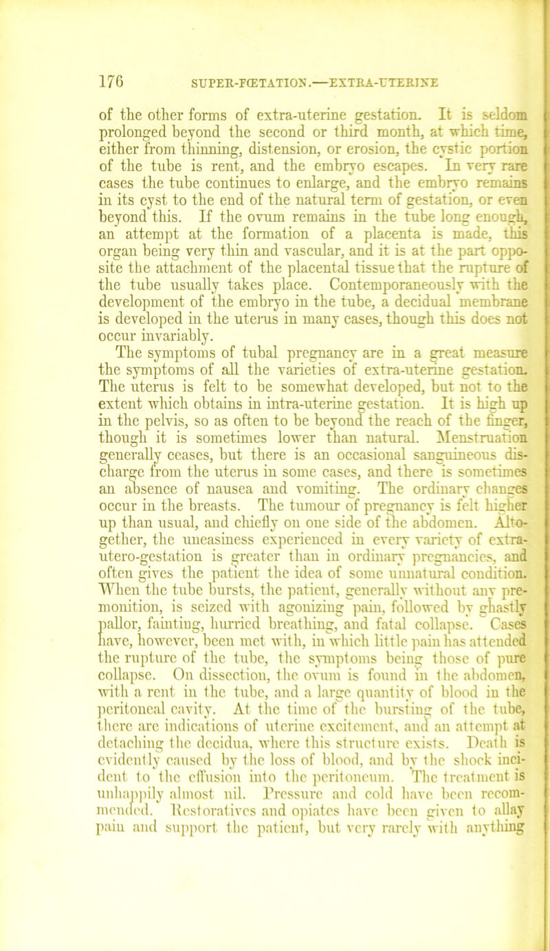 of the other forms of extra-uterine gestation. It is seldom prolonged beyond the second or third month, at which rime, either from thinning, distension, or erosion, the cystic portion of the tube is rent, and the embryo escapes. In very rare cases the tube continues to enlarge, and the embryo remains in its cyst to the end of the natural term of gestation, or even beyond this. If the ovum remains in the tube long enough, an attempt at the formation of a placenta is made, this organ being very thin and vascular, and it is at the part oppo- site the attachment of the placental tissue that the rupture of the tube usually takes place. Contemporaneously with the development of the embryo in the tube, a decidual membrane is developed in the uterus in many cases, though this does not occur invariably. The symptoms of tubal pregnancy are in a great measure the symptoms of all the varieties of extra-uterine gestation. The uterus is felt to be somewhat developed, but not to the extent which obtains in intra-uterine gestation. It is high up in the pelvis, so as often to be beyond the reach of the finger, though it is sometimes lower than natural. Menstruation generally ceases, but there is an occasional sanguineous dis- charge from the uterus in some cases, and there is sometimes an absence of nausea and vomiting. The ordinary changes occur in the breasts. The tumour of pregnancy is felt higher up than usual, and chiefly on oue side of the abdomen. Alto- gether, the uneasiness experienced in every variety of extra- utero-gestat.ion is greater than in ordinary pregnancies, and often gives the patient the idea of some unnatural condition. When the tube bursts, the patient, generally without any pre- monition, is seized with agonizing pain, followed by ghastly pallor, fainting, hurried breathing, and fatal collapse. Cases have, however, been met with, in which little pain has attended the rupture of the tube, the symptoms being those of pure collapse. On dissection, the ovum is found m the abdomen, with a rent in the tube, and a large quantity of blood in the peritoneal cavity. At the time of the bursting of the tube, there are indications of uterine excitement, and an attempt at detaching the decidua, where this structure exists. Death is evidently caused by the loss of blood, and by the shock inci- dent. to the effusion into the peritoneum. The treatment is unhappily almost nil. Pressure and cold have been recom- mended. llcstorativcs and opiates have been given to allay pain and support the patient, but very rarely with anything