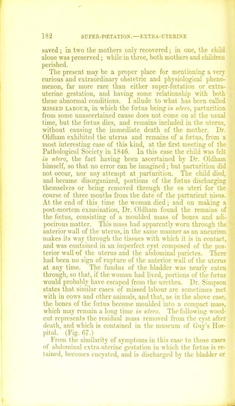 1S2 StJPEU-FCETATIOK.—EXTKA-UTEKDTE saved ; in two the mothers only recovered; in one, the child alone was preserved; while in three, both mothers and children perished. The present may be a proper place for mentioning a very curious and extraordinary obstetric and physiological pheno- menon, far more rare than either super-fcetation or extra- uterine gestation, and having some relationship with both these abnormal conditions. I allude to what has been called missed la bo uk, in which the foetus being in utero, parturition from some unascertained cause does not come on at the usual time, but the foetus dies, and remains included in the uterus, without causing the immediate death of the mother. Dr. Oldham exhibited the uterus and remains of a foetus, from a most interesting case of this kind, at the first meeting of the Pathological Society in 1846. In this case the child was felt in utero, the fact having been ascertained by Dr. Oldham himself, so that no error can be imagined: but parturition did not occur, nor any attempt at parturition. The child died, and became disorganized, portions of the foetus discharging themselves or being removed through the os uteri for the course of three months from the date of the parturient nisus. At the end of this time the woman died; and on making a post-mortem examination, Dr. Oldham found the remains of the foetus, consisting of a moulded mass of bones and adi- pocirous matter. This mass had apparently worn through the anterior wall of the uterus, in the same manner as an aneurism makes its way through the tissues with which it is in contact, and was contained in an imperfect cyst composed of the pos- terior wall of the uterus and the abdominal parietes. There had been no sign of rupture of the anterior wall of the uterus at any time. The fundus of the bladder was nearly eaten through, so that, if the woman had lived, portions of the feet us would probably have escaped from the urethra. Dr. Simpson states that similar cases of missed labour are sometimes met with in cows and other animals, and that, as in the above case, the bones of the foetus become moulded into a compact mass, which may remain a long time in utero. The following wood- cut represents the residual mass removed from the cyst after death, and which is contained in the museum of Guy’s Hos- pital (Fig. 67.) From the similarity of symptoms in this case to those cases of abdominal extra-uterine gestation in which the foetus is re- tained, becomes encysted, and is discharged by the bladder or