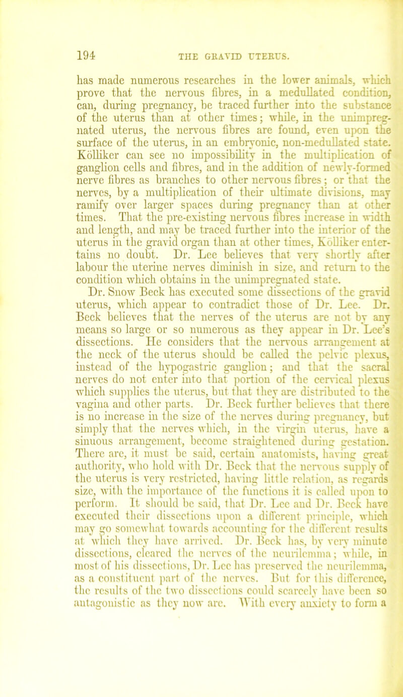 has made numerous researches in the lower animals, which prove that the nervous fibres, in a medullated condition, can, during pregnancy, be traced further into the substance of the uterus than at other times; while, in the unimpreg- nated uterus, the nervous fibres are found, even upon the surface of the uterus, in an embryonic, non-medn Hated state. Kblliker can see no impossibility in the multiplication of ganglion cells and fibres, and in the addition of newly-formed nerve fibres as branches to other nervous fibres; or that the nerves, by a multiplication of their ultimate divisions, may ramify over larger spaces during pregnancy than at other times. That the pre-existing nervous fibres increase in width and length, and may be traced further into the interior of the uterus in the gravid organ than at other times, KoUiker enter- tains no doubt. Dr. Lee believes that very shortly after labour the uterine nerves diminish in size, and return to the condition which obtains in the unimpregnated state. Dr. Snow Beck has executed some dissections of the gravid uterus, which appear to contradict those of Dr. Lee. Dr. Beck believes that the nerves of the uterus are not by any means so large or so numerous as they appear in Dr. Lee’s dissections. He considers that the nervous arrangement at the neck of the uterus should be called the pelvic plexus, instead of the hypogastric ganglion; and that the sacral nerves do not enter into that portion of the cervical plexus which supplies the uterus, but that they are distributed to the vagina and other parts. Dr. Beck further believes that there is no increase in the size of the nerves during pregnancv, but simply that the nerves which, in the virgin uterus, have a sinuous arrangement, become straightened during gestation. There arc, it must be said, certain anatomists, having great authority, who hold with Dr. Beck that the nervous supply of the uterus is very restricted, having little relation, as regards size, with the importance of the functions it is called upon to perform. It should be said, that Dr. Lee and Dr. Beck have executed their dissections upon a different principle, which may go somewhat towards accounting for the different results at which they have arrived. Dr. Beck has, by very minute dissections, cleared the nerves of the neurilemma; while, in most of his dissections, Dr. Lee has preserved the neurilemma, as a constituent part of the nerves. But for this difference, the results of the two dissections could scarcely have been so antagonistic as they now are. With every anxiety to form a