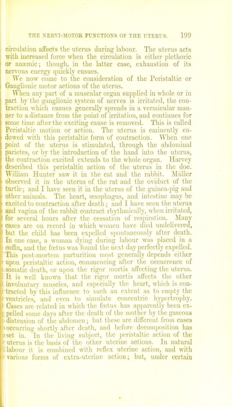 circulation affects the uterus during labour. The uterus acts with increased force when the circulation is either plethoric or anaemic; though, in the latter case, exhaustion of its nervous energy quickly ensues. We now come to the consideration of the Peristaltic or Ganglionic motor actions of the uterus. When any part of a muscular organ supplied in whole or in part by the ganglionic system of nerves is irritated, the con- traction which ensues generally spreads in a vermicular man- ner to a distance from the point of irritation, and continues for some time after the exciting cause is removed. This is called Peristaltic motion or action. The uterus is eminently en- dowed with this peristaltic form of contraction. When one point of the uterus is stimulated, through the abdominal parietes, or by the introduction of the hand into the uterus, the contraction excited extends to the whole organ. Harvey described this peristaltic action of the uterus in the doe. William Hunter saw it in the cat and the rabbit. Midler observed it in the uterus of the rat and the oviduct of the turtle; and I have seen it in the uterus of the guinea-pig and 1 other animals. The heart, oesophagus, and intestine may be ■ excited to contraction after death; and I have seen the uterus and vagina of the rabbit contract rhythmically, when irritated, 1 for several hours after the cessation of respiration. Many cases are on record in which women have died undelivered, ! but the child has been expelled spontaneously after death. . In one case, a w'oman dying during labour was placed in a ' coffin, and the foetus was found the next day perfectly expelled. ’ This post-mortem parturition most generally depends either ' upon peristaltic action, commencing after the occurrence of v somatic death, or upon the rigor mortis affecting the uterus. : It is well known that the rigor mortis affects the other i involuntary muscles, and especially the heart, which is con- tracted by this influence to such an extent as to empty the ’ ventricles, and even to simulate concentric hypertrophy. 1 Cases are related in which the foetus has apparently been ex- | pelled some davs after the death of the mother by the gaseous distension of tire abdomen; but these arc different from cases i occurring shortly after death, and before decomposition has jset in. In the living subject, the peristaltic action of the ■ uterus is the basis of the other uterine actions. In natural labour it is combined with reflex uterine action, and with various forms of extra-uterine action; but, under certain