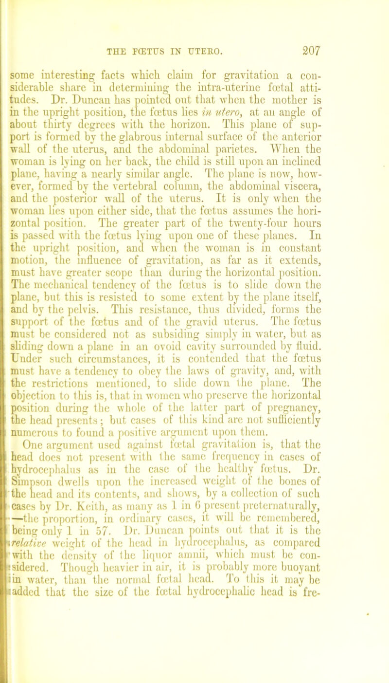 some interesting facts which claim for gravitation a con- siderable share in determining the intra-uterine foetal atti- tudes. Dr. Duncan has pointed out that when the mother is in the upright position, the foetus lies in utero, at an angle of about thirty degrees with the horizon. This plane of sup- port is formed by the glabrous internal surface of the anterior wall of the uterus, and the abdominal parietes. When the woman is lying on her back, the child is still upon an inclined plane, having a nearly similar angle. The plane is now, how- ever, formed by the vertebral column, the abdominal viscera, and the posterior wall of the uterus. It is only when the woman lies upon either side, that the foetus assumes the hori- zontal position. The greater part of the twenty-four hours is passed with the foetus lying upon one of these planes. In the upright position, and when the woman is in constant motion, the influence of gravitation, as far as it extends, must have greater scope than during the horizontal position. The mechanical tendency of the foetus is to slide down the plane, but this is resisted to some extent by the plane itself, and by the pelvis. This resistance, thus divided, forms the support of the foetus and of the gravid uterus. The foetus must be considered not as subsiding simply in water, but as sliding down a plane in an ovoid cavity surrounded by fluid. Under such circumstances, it is contended that the foetus must have a tendency to obey the laws of gravity, and, with the restrictions mentioned, to slide down the plane. The objection to this is, that in women who preserve the horizontal position during the whole of the lat ter part of pregnancy, the head presents; but cases of this kind are not sufficiently numerous to found a positive argument upon them. One argument used against foetal gravitation is, that the head does not present with the same frequency in cases of hydrocephalus as in the case of 1 lie healthy feetus. Dr. Simpson dwells upon the increased weight of the bones of the head and its contents, and shows, by a collection of such cases by Dr. Keith, as many as 1 in 6 present pretematurally, —the proportion, in ordinary cases, it will be remembered, being only 1 in 57. Dr. Duncan points out that it is the «relative weight of the head in hydrocephalus, as compared •with the density of I he liquor amnii, which must be con- isidered. Though heavier in air, it is probably more buoyant iin water, than the normal foetal head. To this it may be s added that the size of the foetal hydrocephalic head is fre-