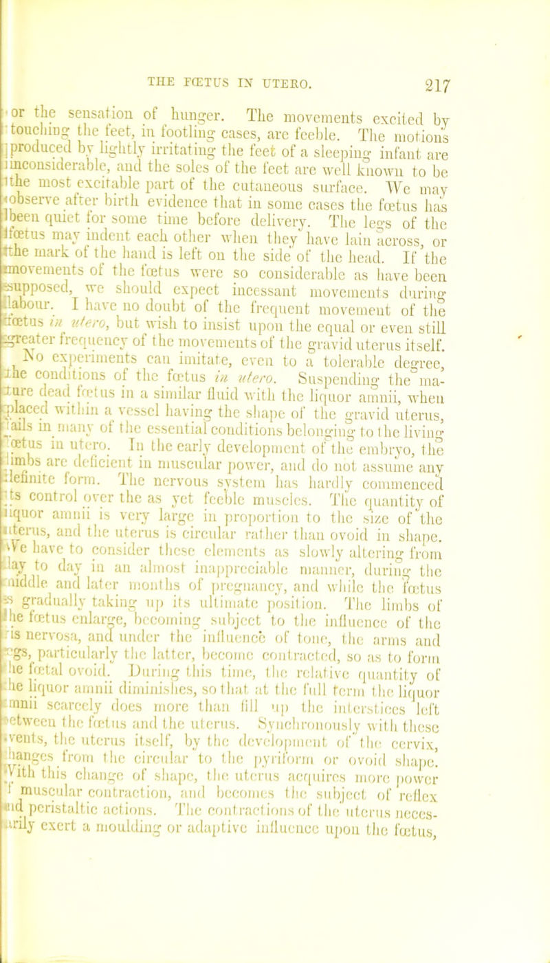 or the sensation of hunger. The movements excited by touching the teet, in footling cases, are feeble. The motions j produced by lightly irritating the feet of a sleeping infant are iinconsiderable, and the soles of the feet are well known to be ithe most excitable part of the cutaneous surface. We may <observe after birth evidence that in some cases the feetus has I been epuet tor some time before delivery. The le^s of the Ifoetus may indent each other when they have lain across, or •the mark of the hand is left on the side of the head. If the nnoiements ot the tcetus were so considerable as have been -supposed, we should expect incessant movements during [labour. I have no doubt of the frequent movement of the ncetus in utero, but wish to insist upon the equal or even still greater frequency of the movements of the gravid uterus itself. iNo experiments can imitate, even to a tolerable degree, ihe conditions of the foitus in vtero. Suspending the ma- ture dead fret us in a similar fluid with the liquor amnii, when mlaced within a vessel having the shape of the gravid uterus, jails in many of the essential conditions belonging to the living .oetus in utero. In the early development of the embryo, the limbs are deficient in muscular power, and do not assume any iminute form. I he nervous system has hardly commenced . !s control over the as yet feeble muscles. The quantity of nquor amnii is very large in proportion to the size of the uterus, and the uterus is circular rather than ovoid in shape, i have to consider these elements as slowly altering from -lav to day in an almost inappreciable manner, during the middle and later months of pregnancy, and while the foetus jS gradually taking up its ultimate position. The limbs of me icetus enlarge, becoming subject to the influence of the us nervosa, and under the influence of tone, the arms and -gs, particularly the latter, become contracted, so as to form he fatal ovoid. During this time, the relative quantity of die liquor amnii diminishes, so that at the full term the liquor mnii scarcely does more than fill up the interstices left between the fatus and the uterus. Synchronously with these •vents, the uterus itself, by the development of the cervix, manges from the circular to the pyriform or ovoid shape! p ith this change of shape, the uterus acquires more power 1 muscular contraction, and becomes the subject of reflex «id peristaltic actions. The contractions of the uterus neces- ■irily exert a moulding or adaptive influence upon the foetus