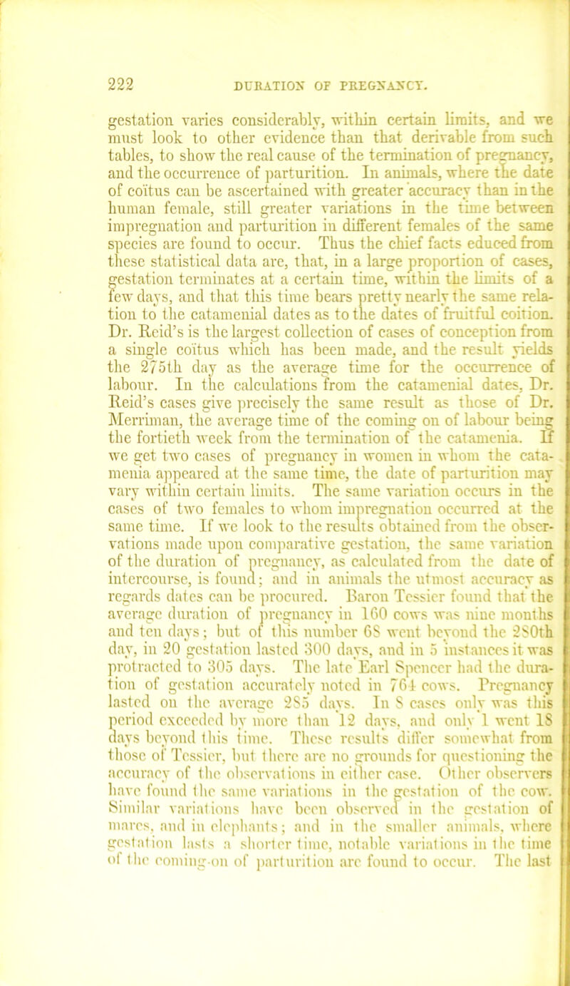 gestation varies considerably, within certain limits, and we must look to other evidence than that derivable from such tables, to show the real cause of the termination of pregnancy, and the occurrence of parturition. In animals, where the date of coitus can be ascertained with greater accuracy than in the human female, still greater variations in the time between impregnation and parturition in different females of the same species are found to occur. Thus the chief facts educed from these statistical data arc, that, in a large proportion of cases, gestation terminates at a certain time, within the limits of a few days, and that this time bears pretty nearly the same rela- tion to the catamenial dates as to the dates of fruitful coition. Dr. Reid’s is the largest collection of cases of conception from a single coitus which has been made, and the result yields the 275th day as the average time for the occurrence of labour. In the calculations from the catamenial dates, Dr. Reid’s cases give precisely the same result as those of Dr. Merriman, the average time of the coming on of labour being the fortieth week from the termination of the catamenia. If we get two cases of pregnancy in women in whom the cata- menia appeared at the same time, the date of parturition may vary within certain limits. The same variation occurs in the cases of two females to whom impregnation occurred at the same time. If we look to the results obtained from the obser- vations made upon comparative gestation, the same variation of the duration of pregnancy, as calculated from the date of intercourse, is found; and in animals the utmost accuracy as regards dates can be procured. Baron Tcssier found that the average duration of pregnancy in 160 cows was nine months and ten days; but of this number 6S went beyond the 2S0th day, in 20 gestation lasted 300 days, and in 5 instances it was protracted to 305 days. The late Earl Spencer had the dura- tion of gestation accurately noted in 761 cows. Pregnancy lasted on the average 2S5 days. Iu S cases only was this period exceeded by more than 12 days, and only 1 went 18 days beyond this time. These results differ somewhat from those of Tcssier, but there are no grounds for questioning the accuracy of the observations in either case. Other observers have found the same variations in the gestation of the cow. Similar variations have been observed in the gestation of marcs, and in elephants; and in the smaller animals, where gestation lasts a shorter time, notable variations in the time of the coming-on of parturition arc found to occur. The last