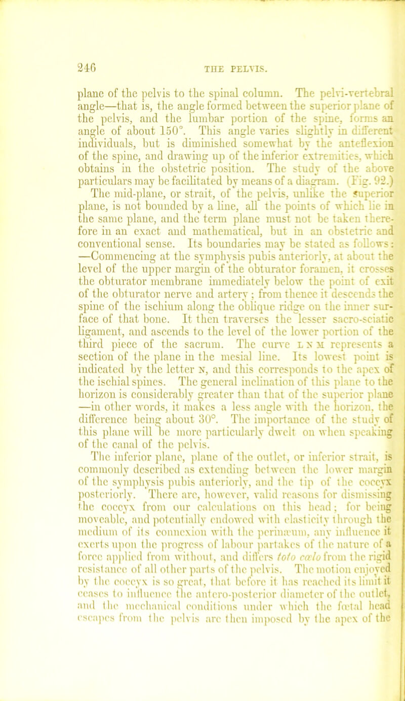 plane of the pelvis to the spinal column. The pelvi-vertebral angle—that is, the angle formed between the superior plane of the pelvis, and the lumbar portion of the spine, forms an angle of about 150°. This angle varies slightly in different individuals, but is diminished somewhat by the anteflexion of the spine, and drawing up of the inferior extremities, which obtains in the obstetric position. The study of the above particulars may be facilitated by means of a diagram. (Fig. 92.) The mid-plane, or strait, of the pelvis, unlike the juperior plane, is not bounded by a line, all the points of which lie in the same plane, and the term plane must not be taken there- fore in an exact and mathematical, but in an obstetric and conventional sense. Its boundaries may be stated as follows: —Commencing at the symphysis pubis anteriorly, at about the level of the upper margin of the obturator foramen, it crosses the obturator membrane immediately below the point of exit of the obturator nerve and artery; from thence it descends the spine of the ischium along the oblique ridge on the inner sur- face of that bone. It then traverses the lesser sacro-sciatic ligament, and ascends to the level of the lower portion of the tlnrd piece of the sacrum. The curve l x m represents a section of the plane in the mesial line. Its lowest point is indicated by the letter N, and this corresponds to the apex of the ischial spines. The general inclination of this plane to the horizon is considerably greater than that of the superior plane —in other words, it makes a less angle with the horizon, the difference being about 30°. The importance of the study of this plane will be more particularly dwelt on when speaking of the canal of the pelvis. The inferior plane, plane of the outlet, or inferior strait, is commonly described as extending between the lower margin of the symphysis pubis anteriorly, and the tip of the coccyx posteriorly. There arc, however, valid reasons for dismissing the coccyx from our calculations on this head; for being moveable, and potentially endowed with elasticity through the medium of its connexion with the perimrum, any influence it exerts upon the progress of labour partakes of the nature of a forec applied from without, and differs fofo ccelo from the rigid resist ance of all other parts of the pelvis. The mot ion enjoyed by the. coccyx is so great, that before it has reached its limit it ceases to influence the antcro-postcrior diameter of the outlet, and the mechanical conditions under which the foetal head escapes from the pelvis are then imposed by the apex of the