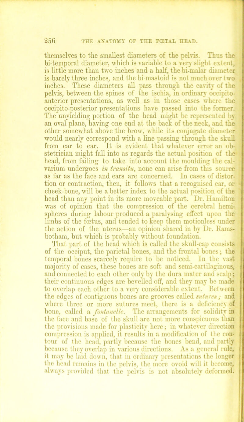 themselves to the smallest diameters of the pelvis. Thus the bi-temporal diameter, which is variable to a very slight extent, is little more than two inches and a half, the bi-malar diameter is barely three inches, and the bi-mastoid is not much over two inches. These diameters all pass through the cavity of the pelvis, between the spines of the ischia, m ordinary occipito- anterior presentations, as well as in those cases where the occipito-posterior presentations have passed into the former. The unyielding portion of the head might be represented by an oval plane, having one end at the back of the neck, and the other somewhat above the brow, while its conjugate diameter would nearly correspond with a line passing through the skull from ear to ear. It is evident that whatever error an ob- stetrician might fall into as regards the actual position of the head, from failing to take into account the moulding the cal- varium undergoes in transitu, none can arise from this source as far as the face and ears are concerned. In cases of distor- tion or contraction, theu, it follows that a recognised ear, or cheek-bone, will be a better index to the actual position of the head than any point in its more moveable part. Dr. Hamilton was of opinion that the compression of the cerebral hemi- spheres during labour produced a paralysing effect upon the limbs of the foetus, and tended to keep them motionless under the action of the uterus—an opinion shared in by Dr. llams- botham, but which is probably without foundation. That part of the head which is called the skull-cap consists of the occiput, the parietal bones, .and the frontal bones; the temporal bones scarcely require to be noticed. In the vast majority of cases, these bones are soft and semi-cartilaginous, and connected to each other only by the dura mater and scalp; their continuous edges are bevelled off, and they may be made to overlap each other to a very considerable extent. Between the edges of contiguous bones arc grooves called sutures; and where three or more sutures meet, there is a deficiency of bone, called a fontanelle. The arrangements for solidity in the face and base of the skull are not more conspicuous than the provisions made for plasticity here; in whatever direction compression is applied, it results in a modification of the con- tour of the head, partly because the bones bend, and partly because they overlap in various directions. As a general rule, if may be laid down, that, in ordinary presentations the longer the head remains in the pelvis, the more ovoid will it become, always provided that the pelvis is not absolutely deformed.