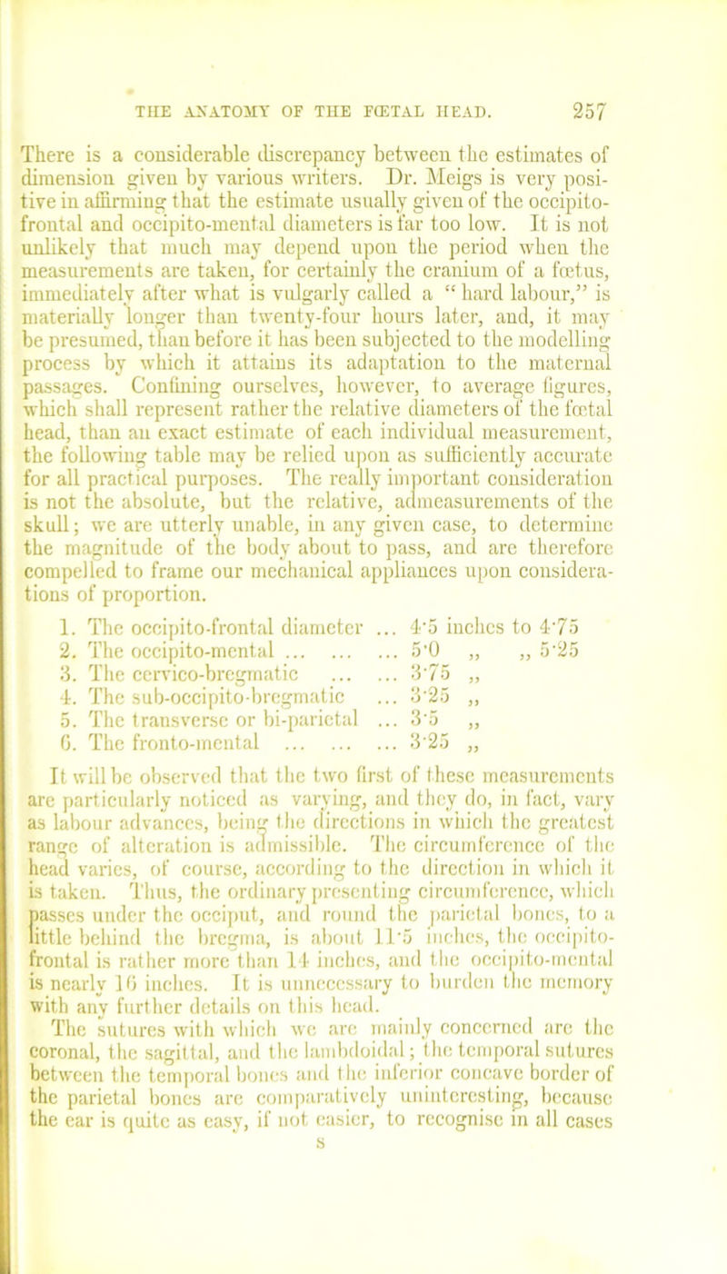 There is a considerable discrepancy between the estimates of dimension given by various writers. Dr. Meigs is very posi- tive in affirming that the estimate usually given of the occipito- frontal and oceipito-mental diameters is far too low. It is not unlikely that much may depend upon the period when the measurements are taken, for certainly the cranium of a foetus, immediately after what is vulgarly called a “ hard labour,55 is materially longer than twenty-four hours later, and, it may be presumed, than before it has been subjected to the modelling process by which it attains its adaptation to the maternal passages. Confining ourselves, however, to average figures, which shall represent rather the relative diameters of the foetal head, than an exact estimate of each individual measurement, the following table may be relied upon as sufficiently accurate for all practical purposes. The really important consideration is not the absolute, but the relative, admeasurements of the skull; we are utterly unable, in any given case, to determine the magnitude of the body about to pass, and are therefore compelled to frame our mechanical appliances upon considera- tions of proportion. 1. The occipito-frontal diameter ... 4'5 inches to 4'75 2. The occipito-mental 5'0 „ „ 5'25 3. The cervico-bregmatic 3'75 „ 4. The sub-occipito-bregmatic ... 3'25 „ 5. The transverse or bi-parietal ... 3'5 „ G. The fronto-mental 3'25 „ It will be observed that the two first of these measurements arc particularly noticed as varying, and they do, in fact, vary as labour advances, bein'/ the directions in which the greatest range of alteration is admissible. The circumference of the head varies, of course, according to the direction in which it is taken. Thus, the ordinary presenting circumference, which passes under the occiput, and round the parietal bones, to a little behind the bregma, is about 11'5 inches, the occipito- frontal is rather more than 14 inches, and the occipito-mental is nearly 10 inches. It is unnecessary to burden the memory with any further details on this head. The sutures with which we are mainly concerned are the coronal, the sagittal, and the lambdoidal; I he temporal sutures between the temporal bones and the inferior concave border of the parietal bones are comparatively uninteresting, because the ear is quite as easy, if not easier, to recognise in all cases s