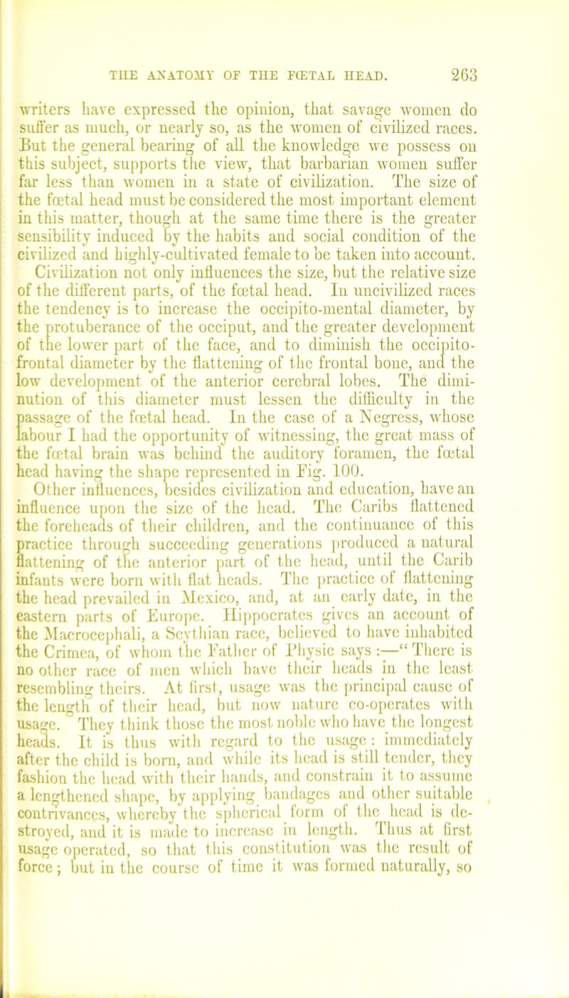 writers have expressed the opinion, that savage women do suffer as much, or nearly so, as the women of civilized races. But the general bearing of all the knowledge we possess on this subject, supports the view, that barbarian women suffer far less than women in a state of civilization. The size of the fatal head must be considered the most important element in this matter, though at the same time there is the greater sensibility induced by the habits aud social condition of the civilized and highly-cultivated female to be taken into account. Civilization not only influences the size, but the relative size of the different parts, of the fatal head. In uncivilized races the tendency is to increase the occipito-mental diameter, by the protuberance of the occiput, and the greater development of the lower part of the face, and to diminish the occipito- frontal diameter by the flattening of the frontal bone, and the low development of the anterior cerebral lobes. The dimi- nution of this diameter must lessen the difficulty in the Iiassage of the fatal head. In the case of a Negress, whose abour I had the opportunity of witnessing, the great mass of the fatal brain was behind the auditory foramen, the fatal head having the shape represented in Big. 100. Other influences, besides civilization and education, have an influence upon the size of the head. The Caribs flattened the foreheads of their children, and the continuance of this practice through succeeding generations produced a natural flattening of the anterior part of the head, until the Carib infants were bom with flat heads. The practice of flattening the head prevailed in Mexico, and, at an early date, in the eastern parts of Europe. Hippocrates gives an account of the Macrocephali, a Scythian race, believed to have inhabited the Crimea, of whom the Bather of Physic says “ There is no other race of men which have their heads in the least resembling theirs. At first, usage was the principal cause of the length of their head, but now nature co-operates with usage. ' They think those the most noble who have the longest heads. It is thus with regard to the usage : immediately after the child is born, and while its head is still tender, they fashion the head with their hands, and constrain it to assume a lengthened shape, by applying bandages and other suitable contrivances, whereby the spherical form ol the ^ head is de- stroyed, aud it is made to increase in length. Thus at first usage operated, so that this constitution was the result of force; but in the course of time it was formed naturally, so