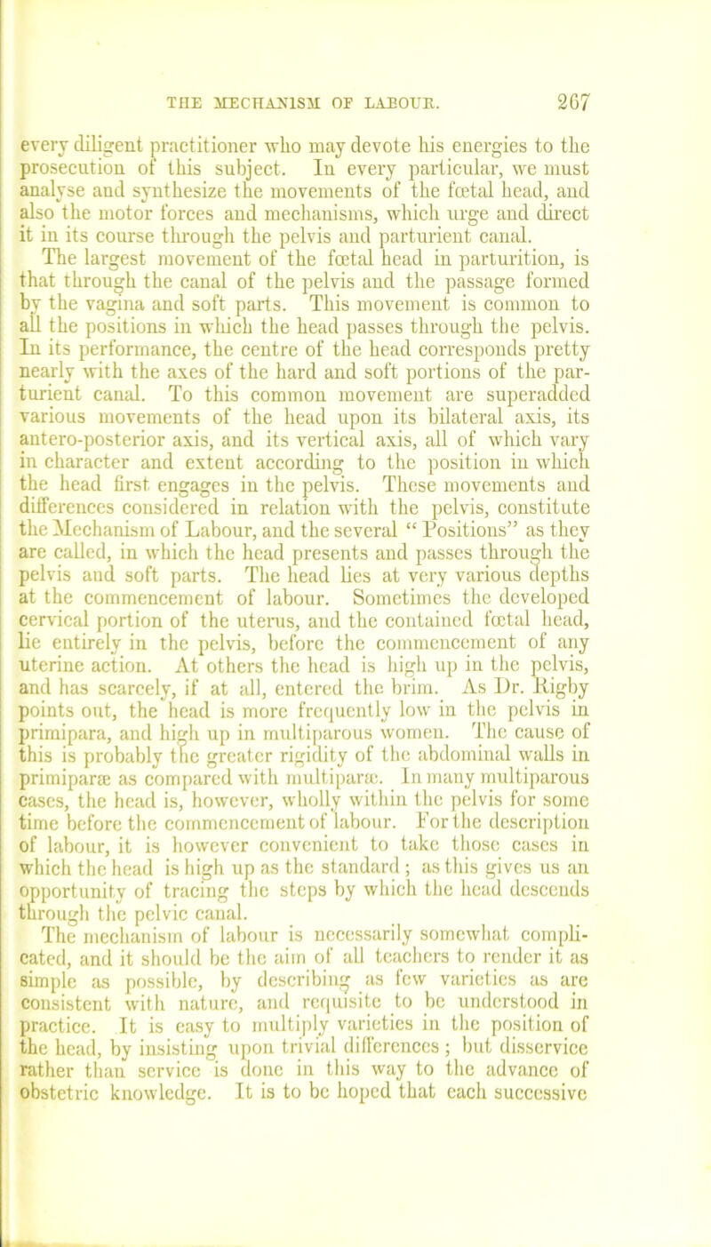 every diligent practitioner who may devote his energies to the prosecution of this subject. In every particular, we must analyse and synthesize the movements of the fetal head, and also the motor forces and mechanisms, which urge and direct it in its course through the pelvis and parturient canal. The largest movement of the fatal head in parturition, is that through the canal of the pelvis and the passage formed by the vagina and soft parts. This movement is common to all the positions in which the head passes through the pelvis. In its performance, the centre of the head corresponds pretty nearly with the axes of the hard and soft portions of the par- turient canal. To this common movement are superadded various movements of the head upon its bilateral axis, its antero-posterior axis, and its vertical axis, all of which vary in character and extent according to the position in which the head first, engages in the pelvis. These movements and differences considered in relation with the pelvis, constitute the Mechanism of Labour, and the several “ Positions” as they are called, in which the head presents and passes through the pelvis aud soft parts. The head lies at very various depths at the commencement of labour. Sometimes the developed cervical portion of the uterus, and the contained fetal head, lie entirely in the pelvis, before the commencement of any uterine action. At others the head is high up in the pelvis, and has scarcely, if at all, entered the brim. As Dr. Iligby points out, the head is more frequently low in the pelvis in primipara, and high up in multiparous women. The cause of this is probably the greater rigidity of the abdominal walls in primipara; as compared with multipara;. In many multiparous cases, the head is, however, wholly within the pelvis for some time before the commencement of labour. Porthe description of labour, it is however convenient to take those eases in which the head is high up as the standard; as this gives us an opportunity of tracing the steps by which the head descends through the pelvic canal. The mechanism of labour is necessarily somewhat compli- cated, and it should be the aim of all teachers to render it as simple as possible, by describing as few varieties as are consistent with nature, and requisite to be understood in practice. It is easy to multiply varieties in the position of the head, by insisting upon trivial differences ; but disservice rather than service is done in this way to the advance of obstetric knowledge. It is to be hoped that each successive