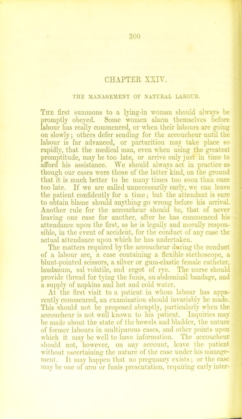 CHAPTER XXIV. The first summons to a lying-in woman should always be promptly obeyed. Some women alarm themselves before labour has really commenced, or when their labours are going on slowly; others defer sending for the accoucheur until the labour is far advanced, or parturition may take place so rapidly, that the medical man, even when using the greatest promptitude, may be too late, or arrive only just in time to afford his assistance. We should always act in practice as though our cases were those of the latter kind, on the ground that it is much better to be many times too soon than once too late. If we are called unnecessarily early, we can leave the patient confidently for a time; but the attendant is sure to obtain blame should anything go wrong before his arrival. Another rule for the accoucheur should be, that of never leaving one case for another, after he has commenced his * attendance upon the first, as he is legally and morally respon- sible, in the event of accident, for the conduct of any case the actual attendance upon which he has undertaken. The matters required by the accoucheur during the conduct of a labour are, a case containing a flexible stethoscope, a blunt-pointed scissors, a silver or gum-elastic female catheter, laudanum, sal volatile, and ergot of rye. The nurse should provide thread for tying the funis, an abdominal bandage, and a supply of napkins and hot and cold water. At the first visit to a patient in whom labour has appa- rently commenced, an examination should invariably be made. * This should not be proposed abruptly, particularly when the ^ accoucheur is not well known to Ins patient. Inquiries may be made about the state of the bowels and bladder, the nature of former labours in multiparous cases, and other points upon which it may be well to have information. The accoucheur should not, however, on any account, leave the patient without ascertaining the nature of the case under his manage- ment. It may happen that no pregnancy exists; or the case may he one of arm or funis presentation, requiring early intcr- ^ M