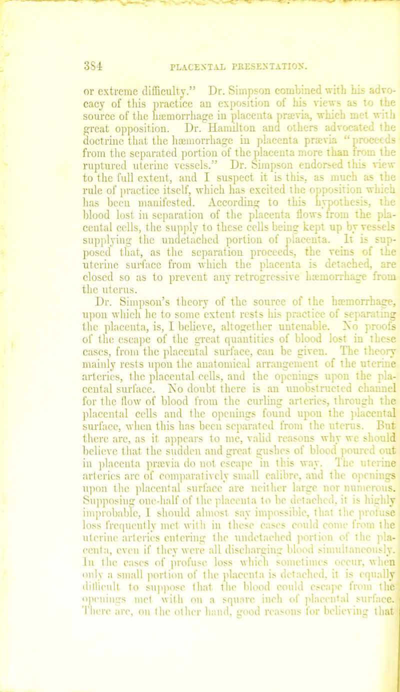 or extreme difficulty.” Dr. Simpson combined with his advo- cacy of this practice an exposition of his views as to the source of the htemorrhage in placenta praevia, which met with great opposition. Dr. Hamilton and others advocated the doctrine that the haemorrhage in placenta praevia “proceeds from the separated portion of the placenta more than from the ruptured uterine vessels.” Dr. Simpson endorsed tliis view to the full extent, and I suspect it is this, as much as the rule of practice itself, which has excited the opposition which has been manifested. According to this hypothesis, the blood lost in separation of the placenta flows from the pla- cental cells, the supply to these cells being kept up by vessels supplying the undetached portion of placenta. It is sup- posed that, as the separation proceeds, the veins of the uterine surface from which the placenta is detached, are closed so as to prevent any retrogressive haemorrhage from the uterus. Dr. Simpson’s theory of the source of the haemorrhage, upon which he to some extent rests his practice of separating the placenta, is, I believe, altogether untenable. No proofs of the escape of the great quantities of blood lost in these cases, from the placental surface, can be given. The theory mainly rests upon the anatomical arrangement of the uterine arteries, the placental cells, and the openings upon the pla- cental surface. No doubt there is an unobstructed channel for the flow of blood from the curling arteries, through the placental cells and the openings found upon the placental surface, when this has been separated from the uterus. But there are, as it appears to me, valid reasons why we should believe that the sudden and great gushes of blood poured out in placenta pnevia do not escape in this way. The uterine arteries arc of comparatively small calibre, and the openings upon flic placental surface are neither large nor numerous. Supposing one-half of the placenta to be detached, it is highly improbable, I should almost say impossible, that the profuse loss frequently met with in these eases could come from the uterine arteries entering the nndetached portion of the pla- centa, even if they were all discharging blood simultaneously. In the cases of profuse loss which sometimes occur, when only a small portion of the placenta is detached, it is equally : difficult to suppose that the blood could escape from ihe openings met with on a square inch of placental surface. There are, on the other hand, good reasons for believing that
