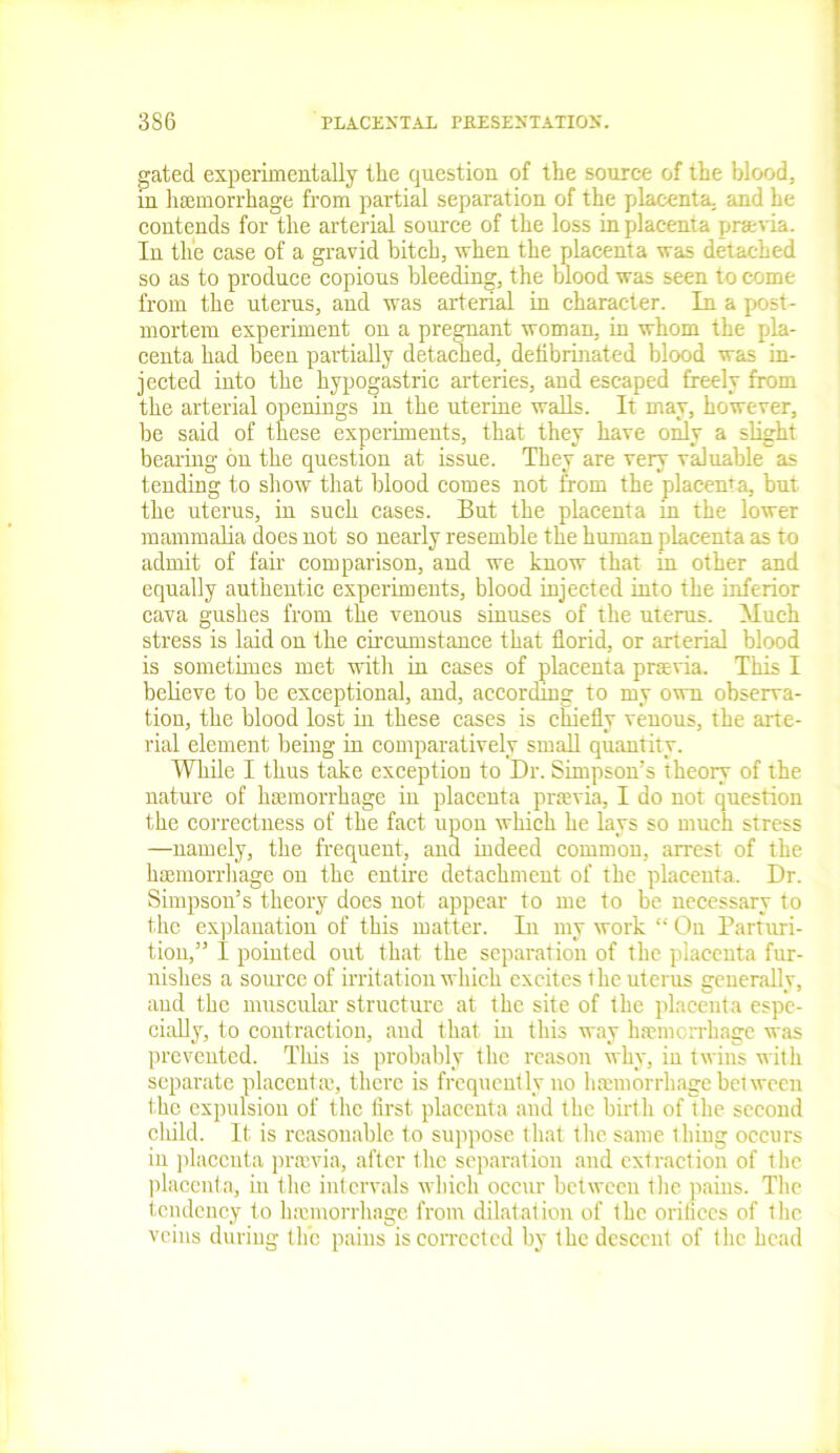gated experimentally the question of the source of the blood, in haemorrhage from partial separation of the placenta, and he contends for the arterial source of the loss in placenta praevia. In tlie case of a gravid bitch, when the placenta was detached so as to produce copious bleeding, the blood was seen to come from the uterus, and was arterial in character. In a post- mortem experiment on a pregnant woman, in whom the pla- centa had been partially detached, defibrinated blood was in- jected into the hypogastric arteries, and escaped freely from the arterial openings in the uterine walls. It may, however, be said of these experiments, that they have only a slight bearing on the question at issue. They are very valuable as tending to show that blood comes not from the placenta, but the uterus, in such cases. But the placenta in the lower mammalia does not so nearly resemble the human placenta as to admit of fan- comparison, and we know that in other and equally authentic experiments, blood injected into the inferior cava gushes from the venous sinuses of the uterus. Much stress is laid on the circumstance that florid, or arterial blood is sometimes met with in cases of placenta praevia. This I believe to be exceptional, and, according to my own observa- tion, the blood lost in these cases is chiefly venous, the arte- rial element being in comparatively small quantity. While I thus take exception to Dr. Simpson’s theory of the nature of haemorrhage in placenta praevia, I do not question the correctness of the fact upon which he lays so much stress —namely, the frequent, and indeed common, arrest of the haemorrhage on the entire detachment of the placenta. Dr. Simpson’s theory does not appear to me to be necessary to the explanation of this matter. In my work “ On Parturi- tion,” I pointed out that the separation of the placenta fur- nishes a source of irritation which excites the uterus generally, and the muscular structure at the site of the placenta espe- cially, to contraction, and that in this way haemorrhage was prevented. This is probably the reason why, in twins with separate placenta), there is frequently no haemorrhage between the expulsion of the first placenta and the birth of the second child. It is reasonable to suppose that the same thing occurs in placenta prrnvia, after the separation and extraction of the placenta, in the intervals which occur between the pains. The tendency to luemorrhage from dilatation of the orifices of the veins during the pains is corrected by the descent of the head