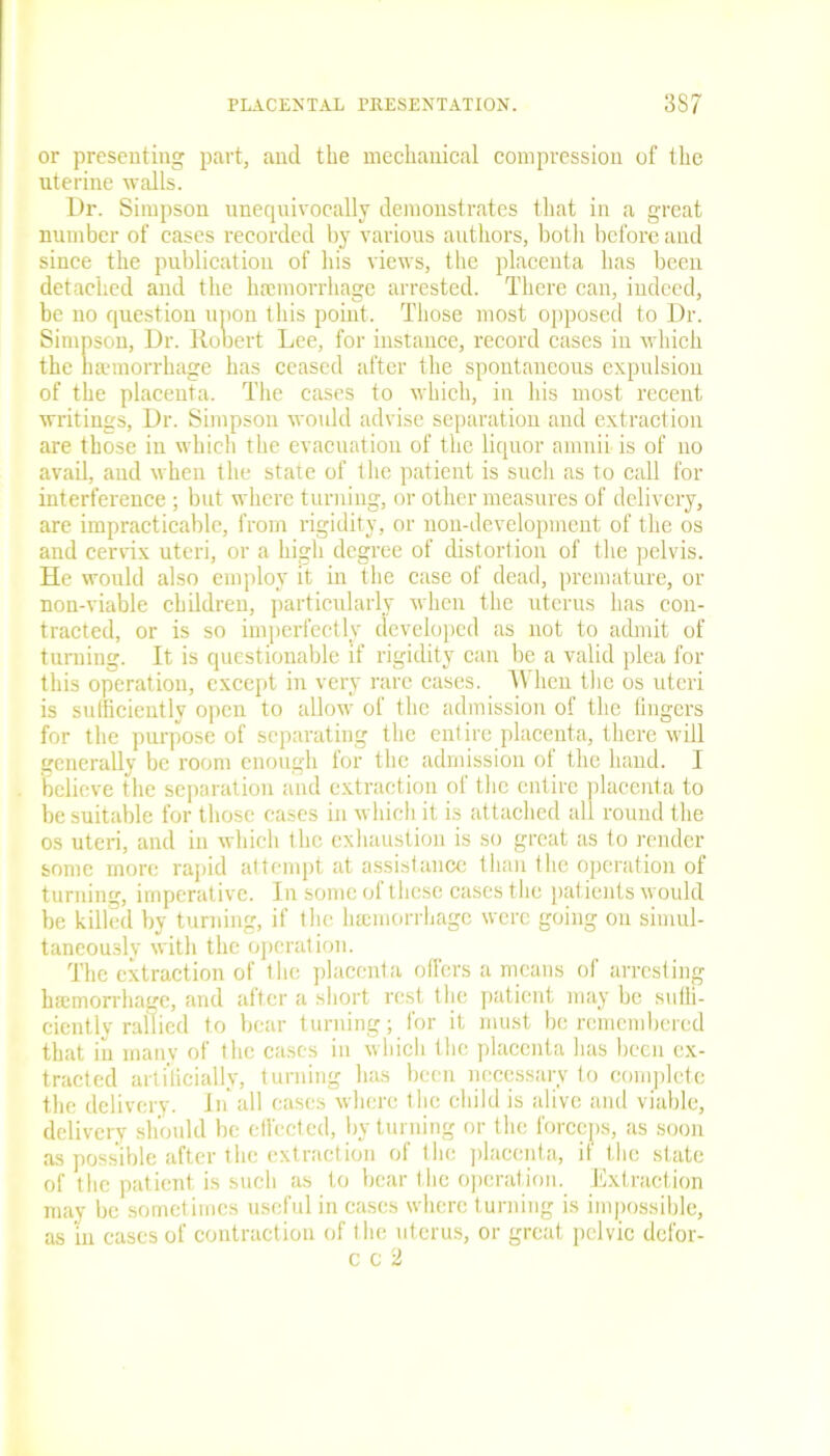 or presenting part, and the mechanical compression of the uterine walls. Dr. Simpson unequivocally demonstrates that in a great number of cases recorded by various authors, both before and since the publication of his views, the placenta has been detached and the hiemorrhage arrested. There can, indeed, be no question upon this point. Those most opposed to Dr. Simpson, Dr. Rooert Lee, for instance, record cases in which the haemorrhage has ceased after the spontaneous expulsion of the placenta. The cases to which, in his most recent writings. Dr. Simpson would advise separation and extraction are those in which the evacuation of the liquor amnii is of no avail, and when the state of the patient is such as to call for interference ; but where turning, or other measures of delivery, are impracticable, from rigidity, or non-development of the os and cervix uteri, or a high degree of distortion of the pelvis. He would also employ it in the case of dead, premature, or non-viable children, particularly when the uterus lias con- tracted, or is so imperfectly developed as not to admit of turning. It is questionable if rigidity can be a valid plea for this operation, except in very rare cases. When the os uteri is sufficiently open to allow of the admission of the fingers for the purpose of separating the entire placenta, there will generally be room enough for the admission of the hand. I believe the separation and extraction of the entire placenta to be suitable for those cases in which it is attached all round the os uteri, and in which the exhaustion is so great as to render some more rapid attempt at assistance than the operation of turning, imperative. In some of these cases the patients would be killed by turning, if the lnemorrhage were going on simul- taneously with the operation. The extraction of the placenta offers a means of arresting hemorrhage, and after a short rest the patient may be suffi- ciently rallied to bear turning; for it must be remembered that in many of the cases in which the placenta has been ex- tracted artificially, turning has been necessary to complete the delivery. In all cases where the child is alive and viable, delivery should be effected, by turning or the forceps, as soon as possible after the extraction of the placenta, if the state of the patient is such as to bear the operation. Extraction may be sometimes useful in cases where turning is impossible, as in cases of contraction of I he uterus, or great pelvic defor- c c 2