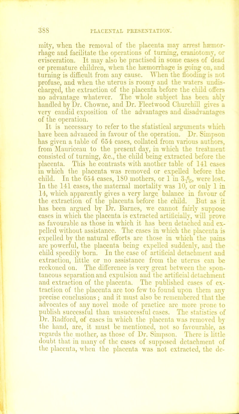 mity, when the removal of the placenta may arrest haemor- rhage and facilitate the operations of tinning, craniotomy, or evisceration. It may also be practised in some cases of dead or premature children, when the luemorrhage is going on, and turning is difficult from any cause. When the flooding is not profuse, and when the uterus is roomy and the waters undis- charged, the extraction of the placenta before the child offers no advantage whatever. The whole subject has been ably handled by Dr. Chowne, and Dr. Fleetwood Churchill gives a very candid exposition of the advantages and disadvantages of the operation. It is necessary to refer to the statistical arguments which have been advanced in favour of the operation. Dr. Simpson has given a table of 654 cases, collated from various authors, from Mauriceau to the present dav, in which the treatment consisted of turning, &c., the child being extracted before the placenta. This he contrasts with another table of 141 cases iii which the placenta was removed or expelled before the child. In the 654 cases, ISO mothers, or 1 in 3^, were lost. In the 141 cases, the maternal mortality was 10, or only 1 in 14, which apparently gives a very large, balance in favour of the extraction of the placenta before the child. But as it has been argued by Dr. Barnes, we cannot fairly suppose cases in which the placenta is extracted artificially, will prove as favourable as those in which it has been detached and ex- pelled without assistance. The cases in which the placenta is expelled by the natural efforts are those in which the pains are powerful, the placenta being expelled suddenly, and the child speedily born. In the case of artificial detachment and extraction, little or no assistance from the uterus can be reckoned on. The difference is very great between the spon- taneous separation and expulsion aud the artificial detachment and extraction of the placenta. The published cases of ex- traction of the placenta are too few to found upon them any precise conclusions ; and it must also be remembered that the advocates of any novel mode of practice arc more prone to publish successful than unsuccessful cases. The statistics of Dr. Radford, of cases in which the placenta was removed by the hand, arc, it must be mentioned, not so favourable, as regards the mother, as those of Dr. Simpson. There is little doubt that in many of the eases of supposed detachment of the placenta, when the placenta was not extracted, the de-
