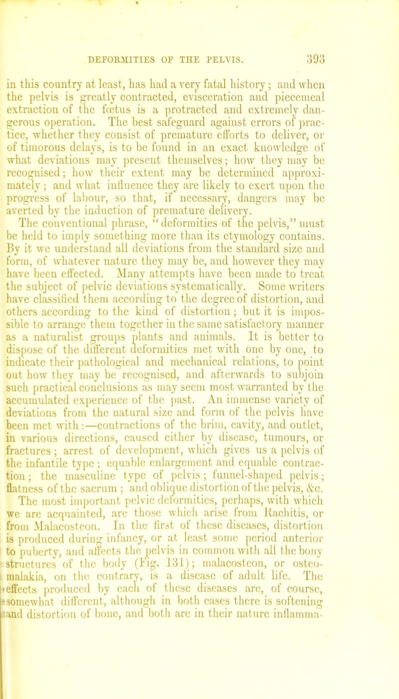 in this country at least, has had a very fatal history; and when the pelvis is greatly contracted, evisceration and piecemeal extraction of the foetus is a protracted and extremely dan- gerous operation. The best safeguard against errors of prac- tice, whether they consist of premature efforts to deliver, or of timorous delays, is to be found in an exact knowledge of what deviations may present themselves; how they may be recognised; how their extent may be determined approxi- mately ; and what influence they are likely to exert upon the progress of labour, so that, if necessary, dangers may be averted by the induction of premature delivery. The conventional phrase, “ deformities of the pelvis,” must be held to imply something more than its etymology contains. By it we understand all deviations from the standard size and form, of whatever nature they may be, and however they may have been effected. Many attempts have been made to treat the subject of pelvic deviations systematically. Some writers have classified them according to the degree of distortion, and others according to the kind of distortion; but it is impos- sible to arrange them together in the same satisfactory manner as a naturalist groups plants and animals. It is better to dispose of the different deformities met with one by one, to indicate their pathological and mechanical relations, to point, out how they may be recognised, and afterwards to subjoin such practical conclusions as may seem most warranted by the accumulated experience of the past. An immense variety of deviations from the natural size and form of the pelvis have been met with:—contractions of the brim, cavity, and outlet, in various directions, caused either by disease, tumours, or fractures; arrest of development, which gives us a pelvis of the infantile type ; equable enlargement and equable contrac- tion ; the masculine type of pelvis; funnel-shaped pelvis; flatness of the sacrum ; and oblique distortion of the pelvis, &c. The most important pelvic deformities, perhaps, with which we are acquainted, are those which arise from Rachitis, or from Malacosteon. In the first of these diseases, distortion is produced during infancy, or at least some period anterior to puberty, and affects the pelvis in common with all the bony structures of the body (tig. 131); malacosteon, or osteo- malakia, on the contrary, is a disease of adult life. The ■ effects produced by eacli of these diseases are, of course, fsomewhat different, although in both cases there is softening land distortion of bone, and both are in their nature inflamma-