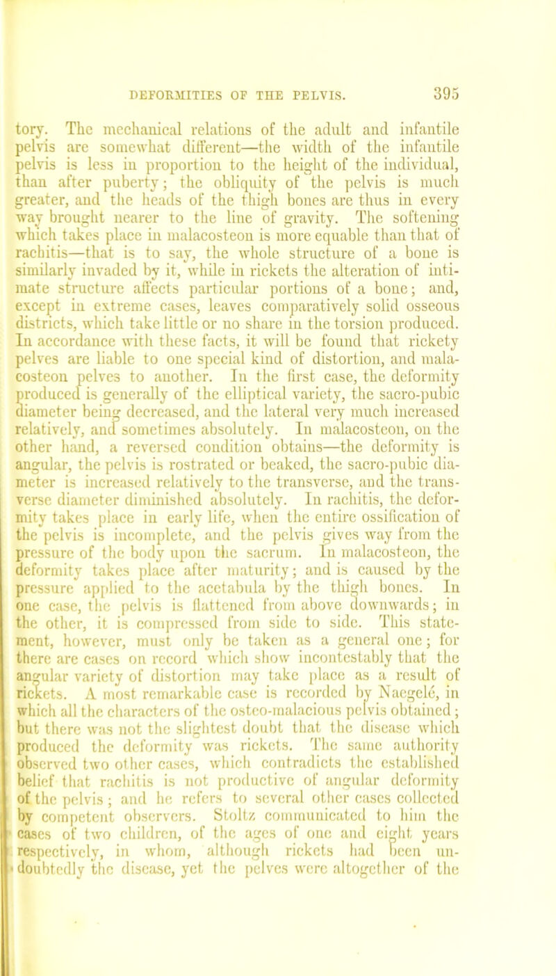 tory. The mechanical relations of the adult and infantile pelvis are somewhat different—the width of the infantile pelvis is less in proportion to the height of the individual, than after puberty; the obliquity of the pelvis is much greater, and the heads of the thigh bones are thus in every way brought nearer to the line of gravity. The softening which takes place in malacosteon is more equable than that of rachitis—that is to say, the whole structure of a bone is similarly invaded by it, while in rickets the alteration of inti- mate structure affects particular portions of a bone; and, except in extreme cases, leaves comparatively solid osseous districts, which take little or no share in the torsion produced. In accordance with these facts, it will be found that rickety pelves are liable to one special kind of distortion, and mala- costeon pelves to another. In the first case, the deformity produced is generally of the elliptical variety, the sacro-pubic diameter being decreased, and the lateral very much increased relatively, and sometimes absolutely. In malacosteon, on the other hand, a reversed condition obtains—the deformity is angular, the pelvis is rostrated or beaked, the sacro-pubic dia- meter is increased relatively to the transverse, and the trans- verse diameter diminished absolutely. In rachitis, the defor- mity takes place in early life, when the entire ossification of the pelvis is incomplete, and the pelvis gives way from the pressure of the body upon the sacrum. In malacosteon, the deformity takes place after maturity; and is caused by the pressure applied to the acctabula by the thigh bones. In one case, the pelvis is flattened from above downwards; in the other, it is compressed from side to side. This state- ment, however, must only be taken as a general one; for there are cases on record which show incontestably that the angular variety of distortion may take place as a result of rickets. A most remarkable case is recorded by Naegele, in which all the characters of the osteo-malacious pelvis obtained; but there was not the slightest doubt that the disease which produced the deformity was rickets. The same authority observed two other cases, which contradicts the established belief that rachitis is not productive of angular deformity of the pelvis ; and he refers to several other cases collected by competent observers. Stoltz communicated to him the cases of two children, of the ages of one and eight years respectively, in whom, although rickets had been un- doubtedly the disease, yet the pelves were altogether of the
