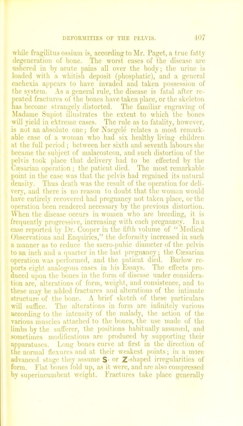 while fragilitus ossium is, according to Mr. Paget, a true fatty degeneration of bone. The worst cases of the disease are ushered in by acute pains all over the body; the urine is loaded with a whitish deposit (phosphatic), and a general cachexia appears to have invaded and taken possession of the system. As a general rule, the disease is fatal after re- peated fractures of the bones have taken place, or the skeleton has become strangely distorted. The familiar engraving of Madame Supiot illustrates the extent to which the bones will yield in extreme cases. The rule as to fatality, however, is not an absolute one; for Naegele relates a most remark- able case of a woman who had six healthy living children at the full period; between her sixth and seventh labours she became the subject of malacosteon, and such distortion of the pelvis took place that delivery had to be effected by the Csesarian operation ; the patient died. The most remarkable point in the case was that the pelvis had regained its natural density. Thus death was the result of the operation for deli- very, and there is no reason to doubt that the woman would have entirely recovered had pregnancy not taken place, or the operation been rendered necessary by the previous distortion. When the disease occurs in women who are breeding, it is frequently progressive, increasing with each pregnancy. In a case reported by Ur. Cooper in the fifth volume of “ Medical Observations and Enquiries,” the deformity increased in such a manner as to reduce the sacro-pubic diameter of the pelvis to an inch and a quarter in the last pregnancy; the Cmsarian operation was performed, and the patient died. Barlow re- ports eight analogous cases in his Essays. The effects pro- duced upon the bones in the form of disease under considera- tion are, alterations of form, weight, and consistence, and to these may be added fractures and alterations of the intimate structure of the bone. A brief sketch of these particulars will suffice. The alterations in form arc infinitely various according to the intensity of the malady, the action of the various muscles attached to the bones, the use made of the limbs by the sufferer, the positions habitually assumed, and sometimes modifications are produced by supporting their apparatuses. Long bones curve at first in the direction of the normal flexures and at their weakest points; in a more advanced stage they assume S- or Z-shaped irregularities of form. Elat bones fold up, as it were, and are also compressed by superincumbent weight. Fractures take place generally