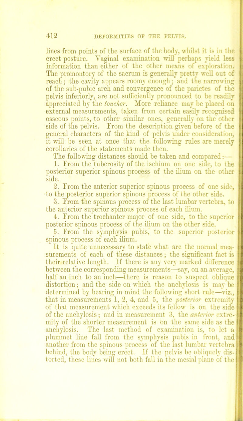 lines from points of the surface of the body, whilst it is in the erect posture. Vaginal examination will perhaps yield less information than either of the other means of exploration. The promontory of the sacrum is generally pretty well out of reach; the cavity appears roomy enough; and the narrowing of the sub-pubic arch and convergence of the parietes of the pelvis interiorly, are not sufficiently pronounced to be readily appreciated by the toucher. More reliance may be placed on external measurements, taken from certain easily recognised osseous points, to other similar ones, generally on the other side of the pelvis. From the description given before of the general characters of the kind of pelvis under consideration, it will be seen at once that the following rules are merely corollaries of the statements made then. The following distances should be taken and compared:— 1. From the tuberosity of the ischium on one siae, to the posterior superior spinous process of the ilium on the other side. 2. From the anterior superior spinous process of one side, to the posterior superior spinous process of the other side. 3. From the spinous process of the last lumbar vertebra, to the anterior superior spmous process of each ilium. 4. From the trochanter major of one side, to the superior posterior spinous process of the ilium on the other side. 5. From the symphysis pubis, to the superior posterior spinous process ot each ilium. It is quite unnecessary to state what are the normal mea- surements of each of these distances; the significant fact is their relative length. If there is any very marked difference between the corresponding measurements—say, on an average, half an inch to an inch—there is reason to suspect oblique distortion; and the side on which the anchylosis is may be determined by bearing in mind the following short rule—viz., that in measurements 1, 2, 4, and 5, the posterior extremity of that measurement which exceeds its fellow is on the side of the anchylosis; and in measurement 3, the anterior extre- mity of the shorter measurement is on the same side as the anchylosis. The hist method of examination is, to let a plummet line fall from the symphysis pubis in front, and another from the spinous process of the last lumbar vertebra behind, the body being erect. If the pelvis be obliquely dis- torted, these lines will not both fall in the mesial plane of the
