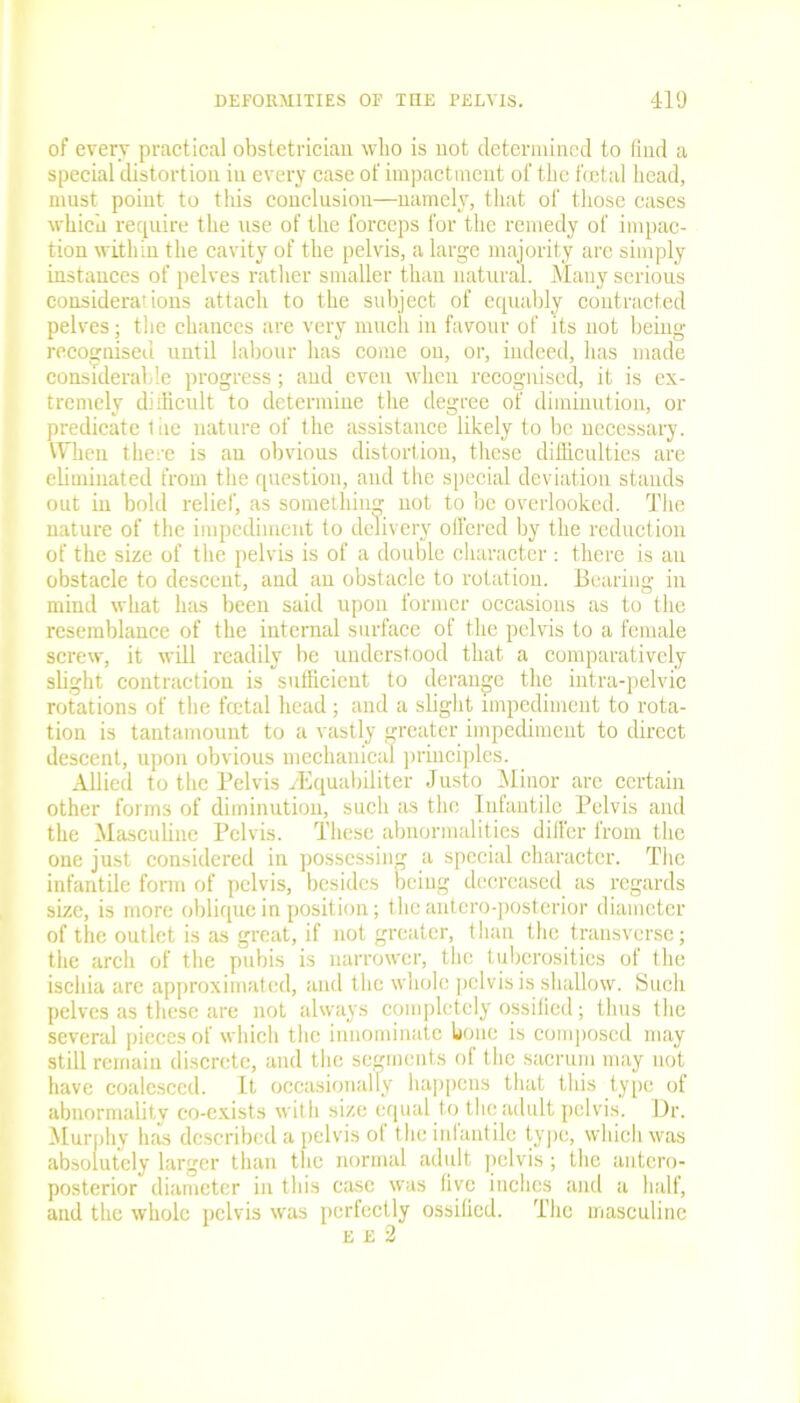 of every practical obstetrician who is not determined to find a special distortion in every case of impactment of the foetal head, must point to this conclusion—namely, that of those cases which require the use of the forceps for the remedy of impac- tion within the cavity of the pelvis, a large majority are simply instances of pelves rather smaller than natural. Many serious considerations attach to the subject of equably contracted pelves; the chances are very much in favour of its not being- recognised until labour has come on, or, indeed, has made considerable progress; and even when recognised, it is ex- tremely difficult to determine the degree of diminution, or predicate liie nature of the assistance likely to be necessary. When there is an obvious distortion, these difficulties are eliminated from the question, and the special deviation stands out in bold relief, as something not to be overlooked. The nature of the impediment to delivery offered by the reduction of the size of the pelvis is of a double character : there is an obstacle to descent, and an obstacle to rotation. Bearing in mind what has been said upon former occasions as to the resemblance of the internal surface of the pelvis to a female screw, it will readily be understood that a comparatively slight contraction is sufficient to derange the intra-pelvic rotations of the foetal head; and a slight impediment to rota- tion is tantamount to a vastly greater impediment to direct descent, upon obvious mechanical principles. Allied to the Pelvis vEquabiliter Justo Minor are certain other forms of diminution, such as the Infantile Pelvis and the Masculine Pelvis. These abnormalities differ from the one just considered in possessing a special character. The infantile form of pelvis, besides being decreased as regards size, is more oblique in position; the antero-posterior diameter of the outlet is as great, if not greater, than the transverse; the arch of the pubis is narrower, the tuberosities of the ischia are approximated, and the whole pelvis is shallow. Such pelves as these are not always completely ossified; thus the several pieces of which the innominate bone is composed may still remain discrete, and the segments of the sacrum may not have coalesced. It occasionally happens that this type of abnormality co-exists with size equal to the adult pelvis. Dr. Murphy has described a pelvis of the infantile type, which was absolutely larger than the normal adult pelvis; the antero- posterior diameter in this case was five inches and a half, and the whole pelvis was perfectly ossified. The masculine e E 2