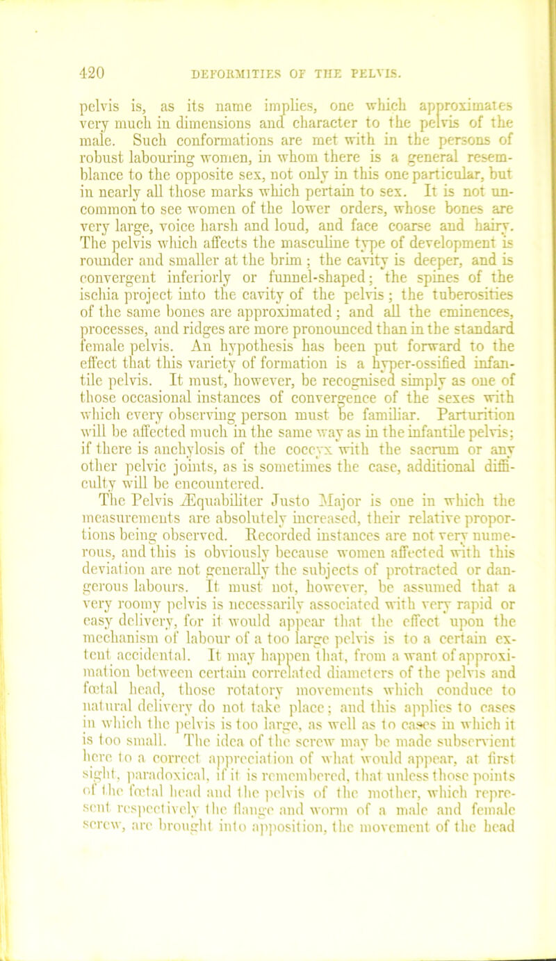 pelvis is, as its name implies, one which approximates very much in dimensions and character to the pelvis of the male. Such conformations are met with in the persons of robust labouring women, in whom there is a general resem- blance to the opposite sex, not only in this one particular, but in nearly all those marks which pertain to sex. It is not un- common to see women of the lower orders, whose bones are very large, voice harsh and loud, and face coarse and hairy. The pelvis which affects the masculine type of development is rounder and smaller at the brim ; the cavity is deeper, and is convergent interiorly or funnel-shaped; the spines of the iscliia project into the cavity of the pelvis ; the tuberosities of the same bones are approximated; and all the eminences, processes, and ridges are more pronounced than in the standard female pelvis. An hypothesis has been put forward to the effect that this variety of formation is a hyper-ossified infan- tile pelvis. It must, however, be recognised simply as one of those occasional instances of convergence of the sexes with which every observing person must be familiar. Parturition will be affected much in the same way as in the infantile pelvis; if there is anchylosis of the coccyx with the sacrum or any other pelvic joints, as is sometimes the case, additional diffi- culty will be encountered. The Pelvis iEquabiliter Justo Major is one in which the measurements are absolutely increased, their relative propor- tions being observed. Recorded instances are not very nume- rous, and this is obviously because women affected with this deviation are not generally the subjects of protracted or dan- gerous labours. It must not, however, be assumed that a very roomy pelvis is necessarily associated with very rapid or easy delivery, for it would appear that the effect upon the mechanism of labour of a too large pelvis is to a certain ex- tent, accidental. It may happen that, from a want of approxi- mation between certain correlated diameters of the pelvis and foetal head, those rotatory movements which conduce to natural delivery do not take place; and this applies to cases in which the pelvis is too large, as well as to cases in which it is t oo small. The idea of the screw may be made subservient here to a correct appreciation of what would appear, at first sight, paradoxical, if it is remembered, that unless those points ol the foetal head and the pelvis of the mother, which repre- sent respectively the flange and worm of a male and female screw, arc brought into apposition, the movement of the head