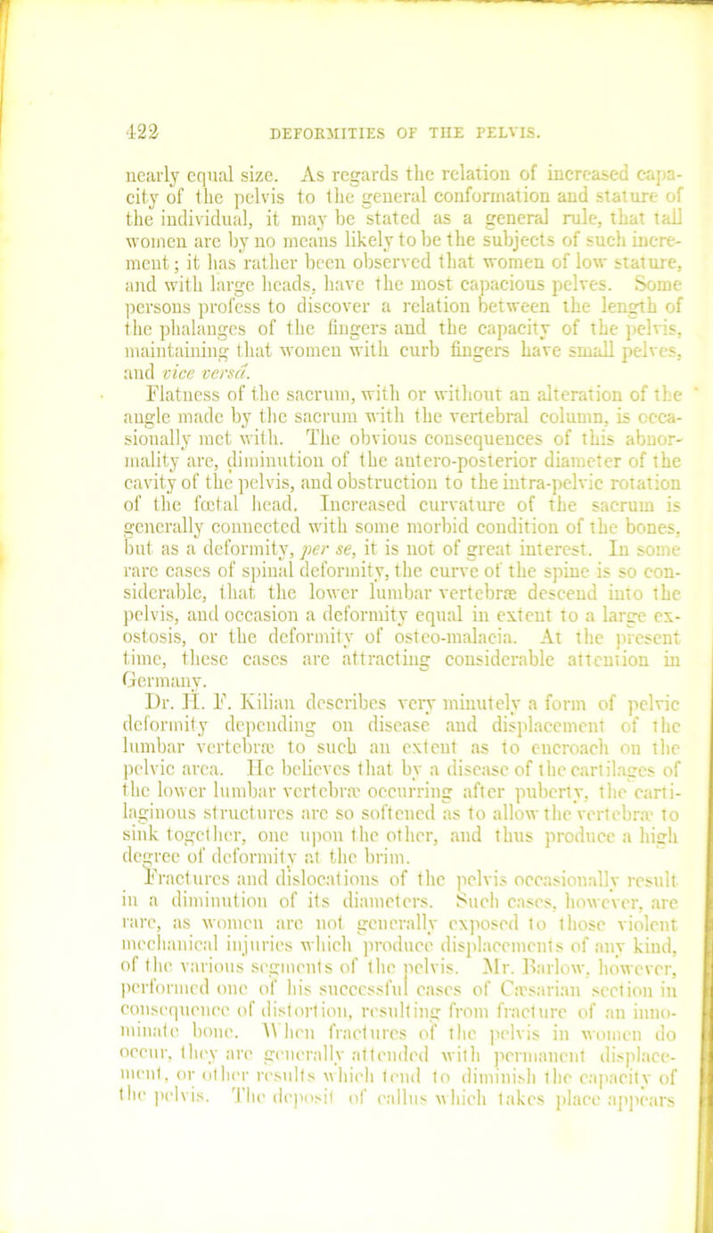 nearly equal size. As regards the relation of increased capa- city of the pelvis to the general conformation and stature of the individual, it may be stated as a general rule, that tall women are by no means likely to be the subjects of such incre- ment ; it has rather been observed that women of low stature, and with large heads, have the most capacious pelves. Some persons profess to discover a relation between the length of the phalanges of the fingers and the capacity of the pelvis, maintaining that women with curb fingers have small pelves, and vice versa. Flatness of the sacrum, with or without an alteration of the angle made by the sacrum with the vertebral column, is occa- sionally met with. The obvious consequences of this abnor- mality are, diminution of the antero-posterior diameter of the cavity of the pelvis, and obstruction to the intra-pelvic rotation of the foetal head. Increased curvature of the sacrum is generally connected with some morbid condition of the bones, but as a deformity, per se, it is not of great interest. In some rare cases of spinal deformity, the curve of the spine is so con- siderable, that the lower lumbar vertebra descend into the pelvis, and occasion a deformity equal in extent to a large ex- ostosis, or the deformity of osteo-malacia. At the present time, these cases are attracting considerable attemion in Germany. Dr. II. F. Kilian describes very minutely a form of pelvic deformity depending on disease and displacement of the lumbar vertebra to such an extent as to encroach on the pelvic area. He believes that by a disease of the cartilages of the lower lumbar vertebra occurring after puberty, the carti- laginous structures arc so softened as to allow the vertebra to sink together, one upon the other, and thus produce a high degree of deformity at the brim. Fractures and dislocations of the pelvis occasionally result in a diminution of its diameters. Such cases, however, are rare, as women arc not generally exposed to those violent mechanical injuries which produce displacements of any kind. of the various segments of the pelvis, performed one of his successful cases Mr. Barlow, however, of Cirsarian section in consequence of distortion, resulting from fracture of an inno- minate bone. IV hen fractures of f he pelvis in women do occur, they are generally attended with permanent displace- ment, or other results which tend to diminish the capacity of the pelvis. The deposit of callus which inl-nc nlonn