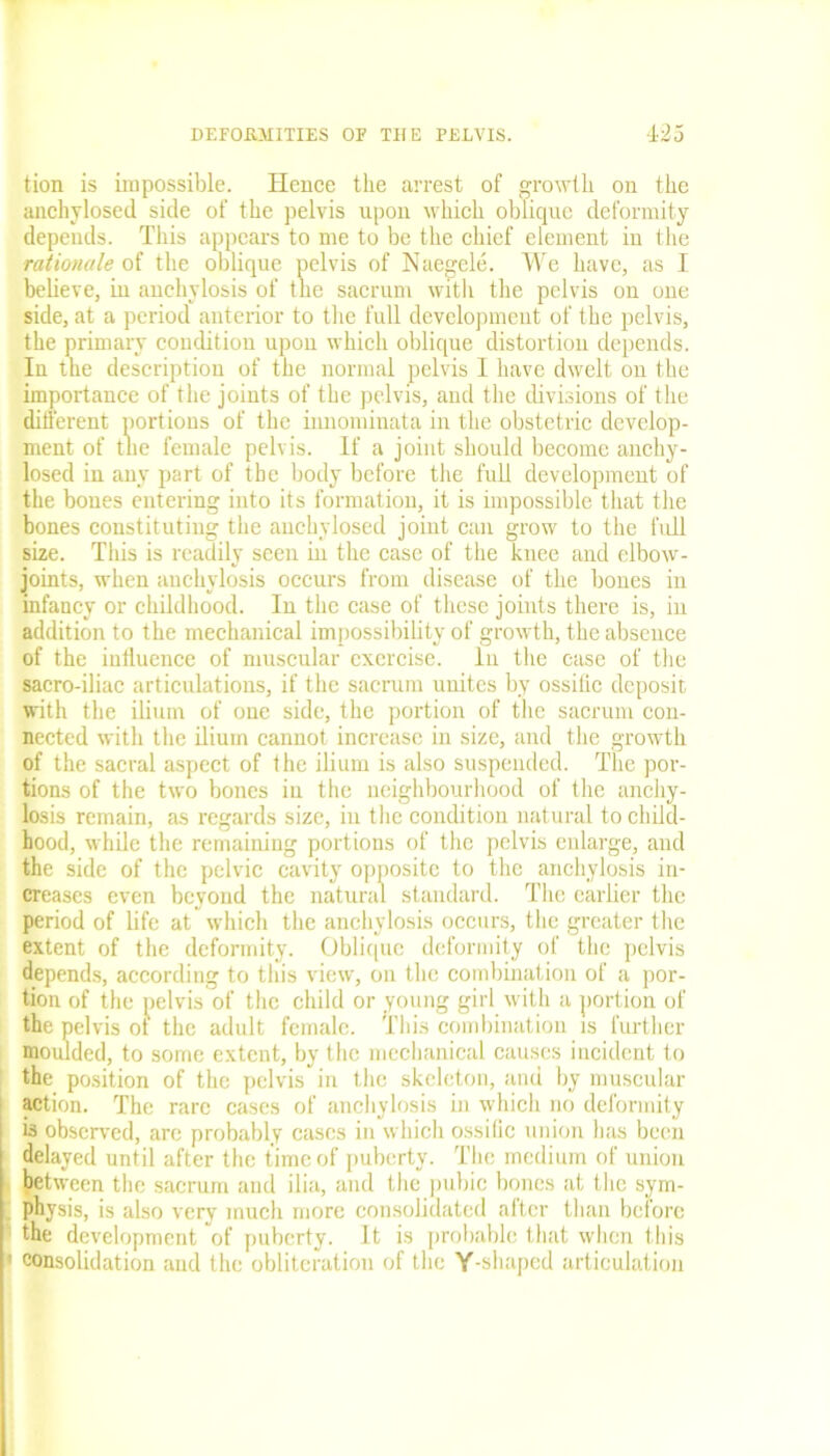 tion is impossible. Hence the arrest of growth on the aachylosed side of the pelvis upon which oblique deformity depends. This appears to me to be the chief element in the rationale of the oblique pelvis of Naegele. We have, as I believe, in anchylosis of the sacrum with the pelvis on one side, at a period anterior to the full development of the pelvis, the primary condition upon which oblique distortion depends. In the description of the normal pelvis I have dwelt on the importance of the joints of the pelvis, and the divisions of the different portions of the imnominata in the obstetric develop- ment of the female pelvis. If a joint should become anchy- losed in any part of the body before the full development of the bones entering into its formation, it is impossible that the bones constituting the auchylosed joint can grow to the full size. This is readily seen in the case of the knee and elbow- joints, when anchylosis occurs from disease of the bones in infancy or childhood. In the case of these joints there is, in addition to the mechanical impossibility of growth, the absence of the iuffuence of muscular exercise, lu the case of the sacro-iliac articulations, if the sacrum unites by ossific deposit with the ilium of one side, the portion of the sacrum con- nected with the ilium cannot increase in size, and the growth of the sacral aspect of the ilium is also suspended. The por- tions of the two bones in the neighbourhood of the anchy- losis remain, as regards size, in the condition natural to child- hood, while the remaining portions of the pelvis enlarge, and the side of the pelvic cavity opposite to the anchylosis in- creases even beyond the natural standard. The earlier the period of life at which the anchylosis occurs, the greater the extent of the deformity. Oblique deformity of the pelvis depends, according to this view, on the combination of a por- tion of the pelvis of the child or young girl with a portion of the pelvis of the adult female. This combination is further moulded, to some extent, by the mechanical causes incident to the position of the pelvis in the skeleton, and by muscular action. The rare cases of anchylosis in which no deformity is observed, are probably cases in which ossific union has been delayed until after the time of puberty. The medium of union between the sacrum and ilia, and the pubic bones at the sym- physis, is also very much more consolidated after than before the development of puberty. It is probable that when this i consolidation and the obliteration of the Y-shaped articulation