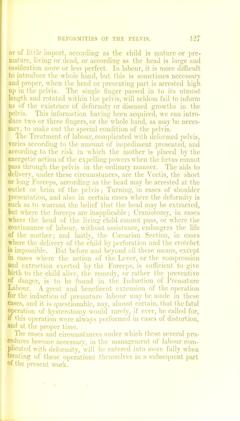 or of little import, according as the child is mature or pre- mature, hviug or dead, or according as the head is large and ossification more or less perfect. In labour, it is more difficult to introduce the whole hand, but this is sometimes necessary and proper, when the head or presenting part is arrested high up in the pelvis. The single finger passed in to its utmost length and rotated within the pelvis, will seldom fail to inform us of the existence of deformity or diseased growths in the Selvis. This information having been acquired, we can intro- uce two or three fingers, or the whole hand, as may be neces- sary, to make out the special condition of the pelvis. The Treatment of labour, complicated with deformed pelvis, varies according to the amount of impediment presented, and according to the risk in which the mother is placed by the energetic action of the expelling powers when the foetus cannot 5ass through the pelvis in the ordinary manner. The aids to elivery, under these circumstances, are the Vectis, the short or long Forceps, according as the head may be arrested at the outlet or brim of the pelvis; Turning, in cases of shoulder presentation, and also in certain cases where the deformity is such as to warrant the belief that the head may be extracted, but where the forceps are inapplicable; Craniotomy, in cases where the head of the living child cannot pass, or where the continuance of labour, without assistance, endangers the life of the mother; and lastly, the Cmsarian Section, in cases where the delivery of the child by perforation and the crotchet is impossible. But before and beyond all these means, except in cases where the action of the Lever, or the compression and extraction exerted by the Forceps, is sufficient to give birth to the child alive, the remedy, or rather the preventive of danger, is to be found in the Induction of Premature Labour. A great and beneficent extension of the operation for the induction of premature labour may be made in these cases, and it is questionable, nay, almost certain, that the fatal operation of hysterotomy would rarely, if ever, be called for, if this operation were always performed in cases of distortion, and at the proper time. The cases and circumstances under which these several pro- cedures become necessary, in the management of labour com- plicated with defonnity, will be entered into more fully when treating of these operations themselves in a subsequent part of the present work.