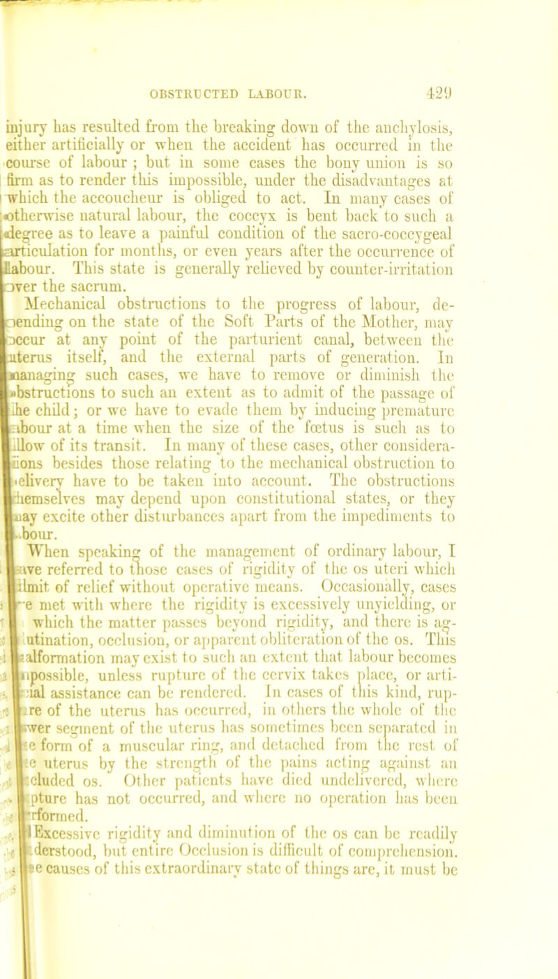 injury has resulted from the breaking down of the anchylosis, either artificially or when the accident has occurred in the course of labour ; but in some cases the bony union is so firm as to render this impossible, under the disadvantages at ' Tvhich the accoucheur is obliged to act. In many cases of otherwise natural labour, the coccyx is bent back to such a degree as to leave a painful condition of the sacro-coccygeal articulation for months, or even years after the occurrence of Jlabour. This state is generally relieved by counter-irritation over the sacrum. Mechanical obstructions to the progress of labour, de- Iling on the state of the Soft Parts of the Mother, may r at any point of the parturient canal, between the us itself, and the external parts of generation. In aging such cases, we have to remove or diminish the ructions to such an extent as to admit of the passage of child; or we have to evade them by inducing premature ur at a time when the size of the foetus is such as to v of its transit. In many of these cases, other considera- s besides those relating to the mechanical obstruction to rerv have to be taken into account. The obstructions aselves may depend upon constitutional states, or they excite other disturbances apart from the impediments to ur. fhen speaking of the management of ordinary labour, I ; referred to those cases of rigidity of the os uteri which it, of relief without operative means. Occasionally, cases met with where the rigidity is excessively unyielding, or vhich the matter passes beyond rigidity, and there is ag- ination, occlusion, or apparent obliteration of the os. This formation may exist to such an extent that labour becomes ossible, unless rupture of the cervix takes place, or arti- d assistance can be rendered. In cases of this kind, rup- 3 of the uterus has occurred, in others the whole of the er segment of the uterus lias sometimes been separated in form of a muscular ring, and detached from tne rest of uterus by the strength of the pains acting against an luded os. Other patients have died undelivered, where ture has not occurred, and where no operation lias been formed. Excessive rigidity and diminution of the os can be readily lerstood, but entire Occlusion is difficult of comprehension. 3 causes of this extraordinary state of things are, it must be