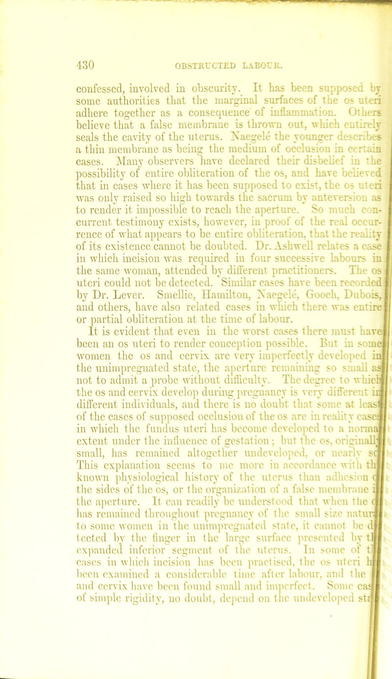 confessed, involved in obscurity. It has been supposed by some authorities that the marginal surfaces of the os uteri adhere together as a consequence of inflammation. Others believe that a false membrane is thrown out. wliieh entirely seals the cavity of the uterus. j\ aegele the younger describes a thin membrane as being the medium of occlusion in certain cases. Many observers have declared their disbelief in the possibility of entire obliteration of the os, and have believed that in cases where it has been supposed to exist, the os uteri was only raised so high towards the sacrum by anteversiou as to render it impossible to reach the aperture. So much con- current testimony exists, however, in proof of the real occur- rence of what appears to be entire obliteration, that the reality of its existence cannot be doubted. Dr. Ashwell relates a case in which incision was required in four successive labours in the same woman, attended by different practitioners. The os uteri could not be detected. Similar cases have been recorded by Dr. Lever. Smellie, Hamilton, IN aegele, Gooch, Dubois, and others, have also related cases in which there was entire or partial obliteration at the time of labour. It is evident that even in the worst cases there must hav been an os uteri to render conception possible. But in sonn women the os and cervix arc very imperfectly developed the unimpregnated state, the aperture remaining so small not to admit a probe without difficulty. The degree to wliic’ the os and cervix develop during pregnancy is very different different individuals, and there is no doubt that some at leasl of the cases of supposed occlusion of the os are in reality e. in which the fundus uteri has become developed to a norm; extent under the influence of gestation: but the os, original! small, has remained altogether undeveloped, or nearly s This explanation scents to me more in accordance with t known physiological history of t he uterus than adhesion the sides of the os, or the organization of a false membrane the aperture. It can readily be understood that when the lias remained throughout pregnancy of the small size natu: to some women in the unimpregnated state, it cannot be ^ tected by the finger in the large surface presented by t expanded inferior segment of the uterus. In some of cases in which incision has been practised, the os uteri been examined a considerable time after labour, and the and cervix have been found small and imperfect . Some ci of simple rigidity, no doubt, depend on tlie undeveloped st; t« Id
