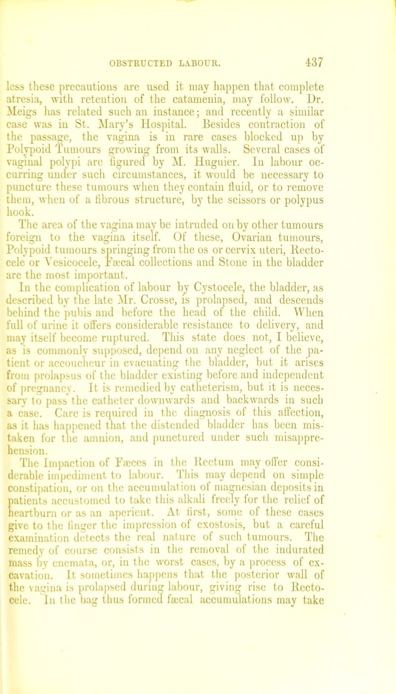 less these precautions are used it may happen that complete atresia, with retention of the catamenia, may follow. Dr. Meigs has related such an instance; and recently a similar case was in St. Mary’s Hospital. Besides contraction of the passage, the vagina is in rare cases blocked up by Polypoid Tumours growing from its walls. Several cases of vaginal polypi are figured by M. Huguier. Iu labour oc- curring under such circumstances, it would be necessary to puncture these tumours when they contain fluid, or to remove them, when of a fibrous structure, by the scissors or polypus hook. The area of the vagina may be intruded on by other tumours foreign to the vagina itself. Of these, Ovarian tumours, Polypoid tumours springing from the os or cervix uteri, Recto- cele or Vesicocele, Faecal collections and Stone in the bladder are the most important. In the complication of labour by Cystocele, the bladder, as described by the late Mr. Crosse, is prolapsed, and descends behind the pubis and before the head of the child. When full of urine it offers considerable resistance to delivery, and may itself become ruptured. This state does not, I believe, as is commonly supposed, depend on any neglect of the pa- tient or accoucheur in evacuating the bladder, but it arises from prolapsus of the bladder existing before and independent of pregnancy. It is remedied by catheterism, but it is neces- sary to pass the catheter downwards and backwards in such a case. Care is required in the diagnosis of this affection, as it has happened that the distended bladder has been mis- taken for the amnion, and punctured under such misappre- hension. The Impaction of Faeces in the Rectum may offer consi- derable impediment to labour. This may depend on simple constipation, or on the accumulation of magnesian deposits in patients accustomed to take this alkali freely for the relief of heartburn or as an aperient. At first, some of these cases give to the finger the impression of exostosis, but a careful examination detects the real nature of such tumours. The remedy of course consists in the removal of the indurated mass by enemata, or, in the worst cases, by a process of ex- cavation. It sometimes happens that the posterior wall of the vagina is prolapsed during labour, giving rise to Rccto- cele. In the bag thus formed fecal accumulations may take
