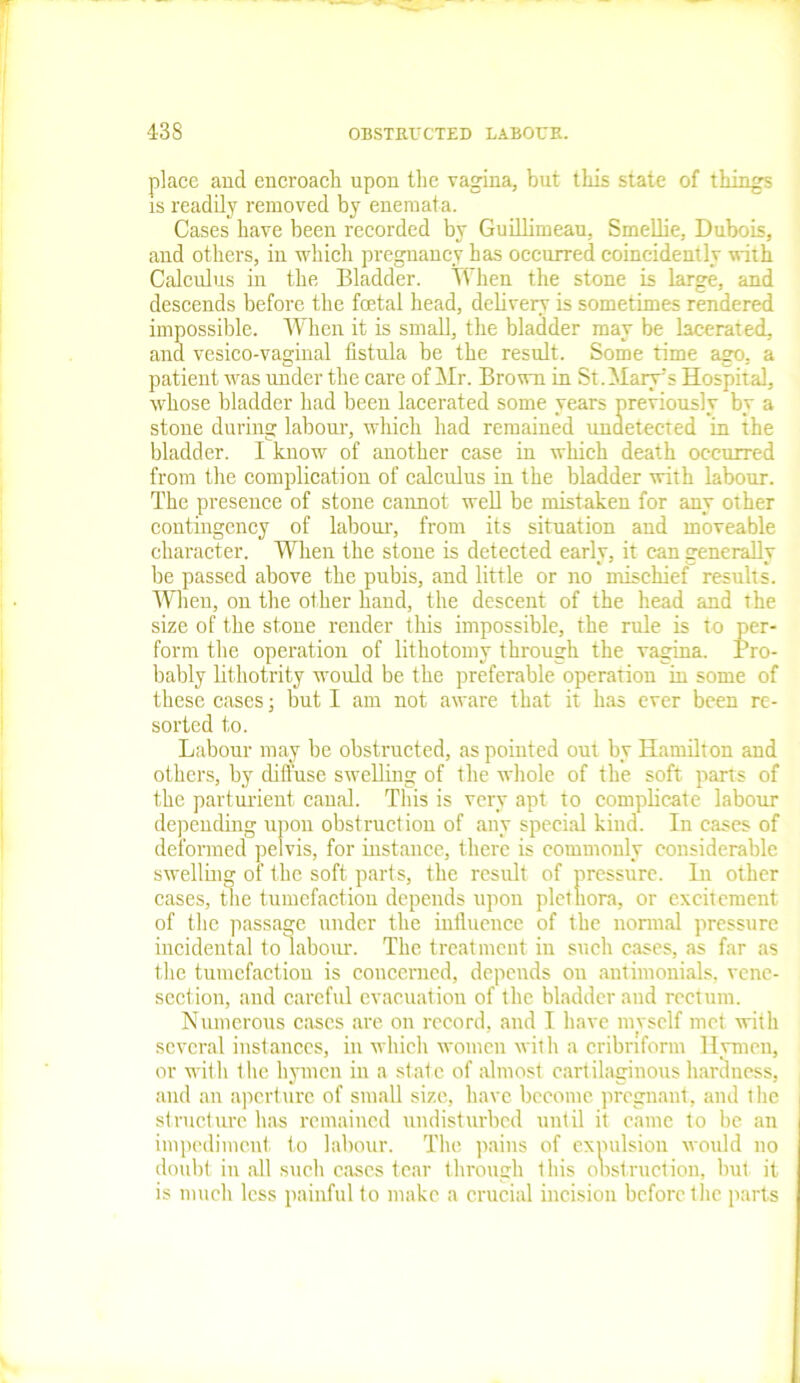 place and encroach upon the vagina, but this state of things is readily removed by enemata. Cases have been recorded by Guillimeau, Smellie, Dubois, and others, in which pregnancy has occurred coincidently with Calculus in the Bladder. When the stone is large, and descends before the foetal head, delivery is sometimes rendered impossible. When it is small, the bladder may be lacerated, and vesico-vaginal fistula be the result. Some time ago, a patient was under the care of Mr. Brown in St.Mary’s Hospital, whose bladder had been lacerated some years previously by a stone during labour, which had remained undetected in the bladder. I know of another case in which death occurred from the complication of calculus in the bladder with labour. The presence of stone cannot well be mistaken for any other contingency of labour, from its situation and moveable character. When the stone is detected early, it can generally be passed above the pubis, and little or no mischief results. When, on the other hand, the descent of the head and the size of the stone render this impossible, the rule is to per- form the operation of lithotomy through the vagina. Pro- bably lithotrity would be the preferable operation in some of these cases; but I am not aware that it has ever been re- sorted to. Labour may be obstructed, as pointed out by Hamilton and others, by diffuse swelling of the whole of the soft parts of the parturient canal. This is very apt to complicate labour depending upon obstruction of any special kind. In cases of deformed pelvis, for instance, there is commonly considerable swelling of the soft parts, the result of pressure. In other cases, the tumefaction depends upon plethora, or excitement of the passage under the influence of the normal pressure incidental to labour. The treatment in such cases, as far as the tumefaction is concerned, depends on autimonials, vene- section, and careful evacuation of the bladder and rectum. Numerous cases are on record, and I have myself met with several instances, in which women with a cribriform Hymen, or with the hymen in a state of almost cartilaginous hardness, and an aperture of small size, have become pregnant, and the structure has remained undisturbed until it came to be an impediment to labour. The pains of expulsion would no doubt in all such cases tear through this obstruction, but it is much less painful to make a crucial incision before the parts