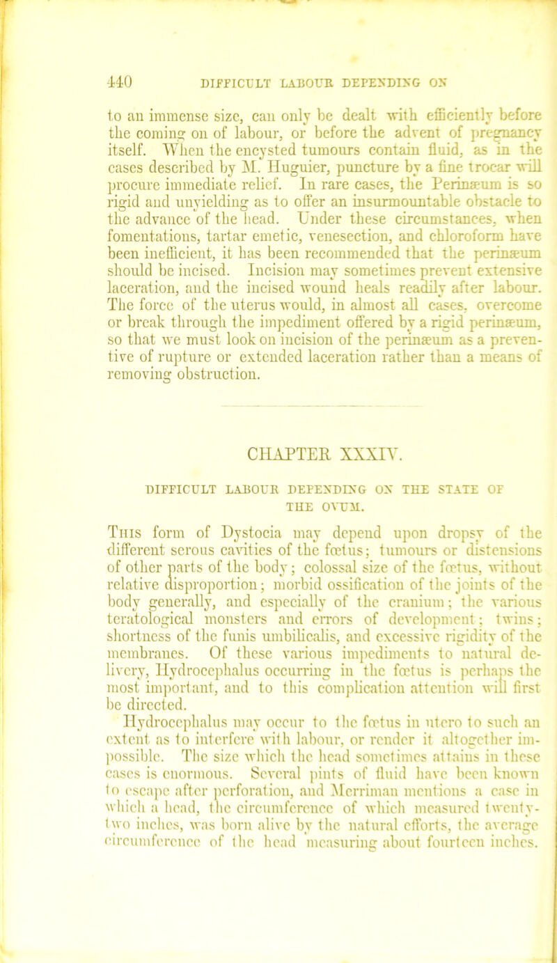 to an immense size, can only be dealt with efficiently before the coming on of labour, or before the advent of pregnancy itself. When the encysted tumours contain fluid, as in the cases described by M. Huguier, puncture by a fine trocar will procure immediate relief. In rare cases, the Perinaeum is so rigid and unyielding as to offer an insurmountable obstacle to the advance of the head. Under these circumstances, when fomentations, tartar emetic, venesection, and chloroform have been inefficient, it has been recommended that the perinaeum should be incised. Incision may sometimes prevent extensive laceration, and the incised wound heals readily after labour. The force of the uterus would, in almost all cases, overcome or break through the impediment offered by a rigid perinaeum, so that we must look on incision of the perinaeum as a preven- tive of rupture or extended laceration rather than a means of removing obstruction. CHAPTER XXXIV. DIFFICULT LAI30UK DEPENDING OS THE STATE OF THE OVUM. This form of Dystocia may depend upon dropsy of the different serous cavities of the feet us: tumours or distensions of other parts of the body; colossal size of the foetus, without, relative disproportion; morbid ossification of the joints of the body generally, and especially of the cranium; the various teratological monsters and errors of development; twins; shortness of the funis umbilicalis, and excessive rigidity of the membranes. Of these various impediments to natural de- livery, Hydrocephalus occurring in the foetus is perhaps the most important, and to this complication attention will first be directed. Hydrocephalus may occur to the foetus in utero to such an extent as to interfere with labour, or render it altogether im- possible. The size which the head sometimes attains in these cases is enormous. Several pints of fluid have been known t o escape after perforation, and Merrimau mentions a case in which a head, the circumference of which measured twenty- two inches, was born alive by the natural efforts, the average circumference of the head measuring about fourteen inches.