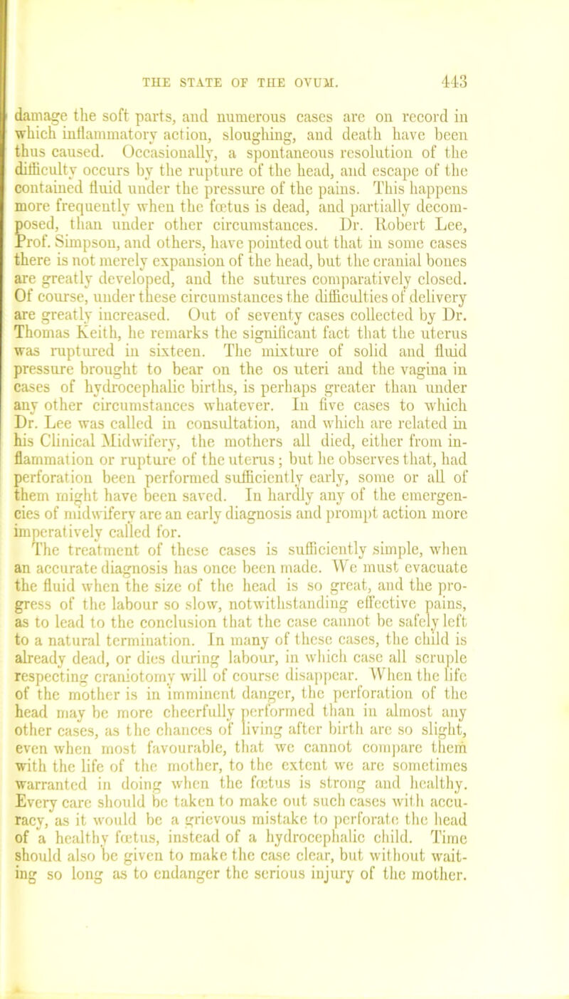 damage the soft parts, aud numerous cases are on record in which inflammatory action, sloughing, and death have been thus caused. Occasionally, a spontaneous resolution of the difficulty occurs by the rupture of the head, and escape of the contained fluid under the pressure of the pains. This happens more frequently when the foetus is dead, and partially decom- posed, than under other circumstances. Dr. Robert Lee, Prof. Simpson, and others, have pointed out that in some cases there is not merely expansion of the head, but the cranial bones are greatly developed, and the sutures comparatively closed. Of course, under these circumstances the difficulties of delivery are greatly increased. Out of seventy cases collected by Dr. Thomas Keith, he remarks the significant fact that the uterus was ruptured in sixteen. The mixture of solid aud fluid pressure brought to bear on the os uteri and the vagina in cases of hydrocephalic births, is perhaps greater than under any other circumstances whatever. In five cases to which Dr. Lee was called in consultation, and which are related in his Clinical Midwifery, the mothers all died, either from in- flammation or rupture of the uterus; but he observes that, had perforation been performed sufficiently early, some or all of them might have been saved. In hardly any of the emergen- cies of midwifery arc an early diagnosis and prompt action more imperatively called for. The treatment of these cases is sufficiently simple, when an accurate diagnosis has once been made. We must evacuate the fluid when the size of the head is so great, and the pro- gress of the labour so slow, notwithstanding effective pains, as to lead to the conclusion that the case cannot be safely left to a natural termination. In many of these cases, the child is already dead, or dies during labour, in which case all scruple respecting craniotomy will of course disappear. When the life of the mother is in imminent danger, the perforation of the head may be more cheerfully performed than in almost any other cases, as the chances of living after birth are so slight, even when most favourable, that wc cannot compare them with the life of the mother, to the extent we are sometimes warranted in doing when the foetus is strong and healthy. Every care should be taken to make out such cases with accu- racy, as it would be a grievous mistake to perforate the head of a healthy foetus, instead of a hydrocephalic child. Time should also be given to make the case clear, but without wait- ing so long as to endanger the serious injury of the mother.