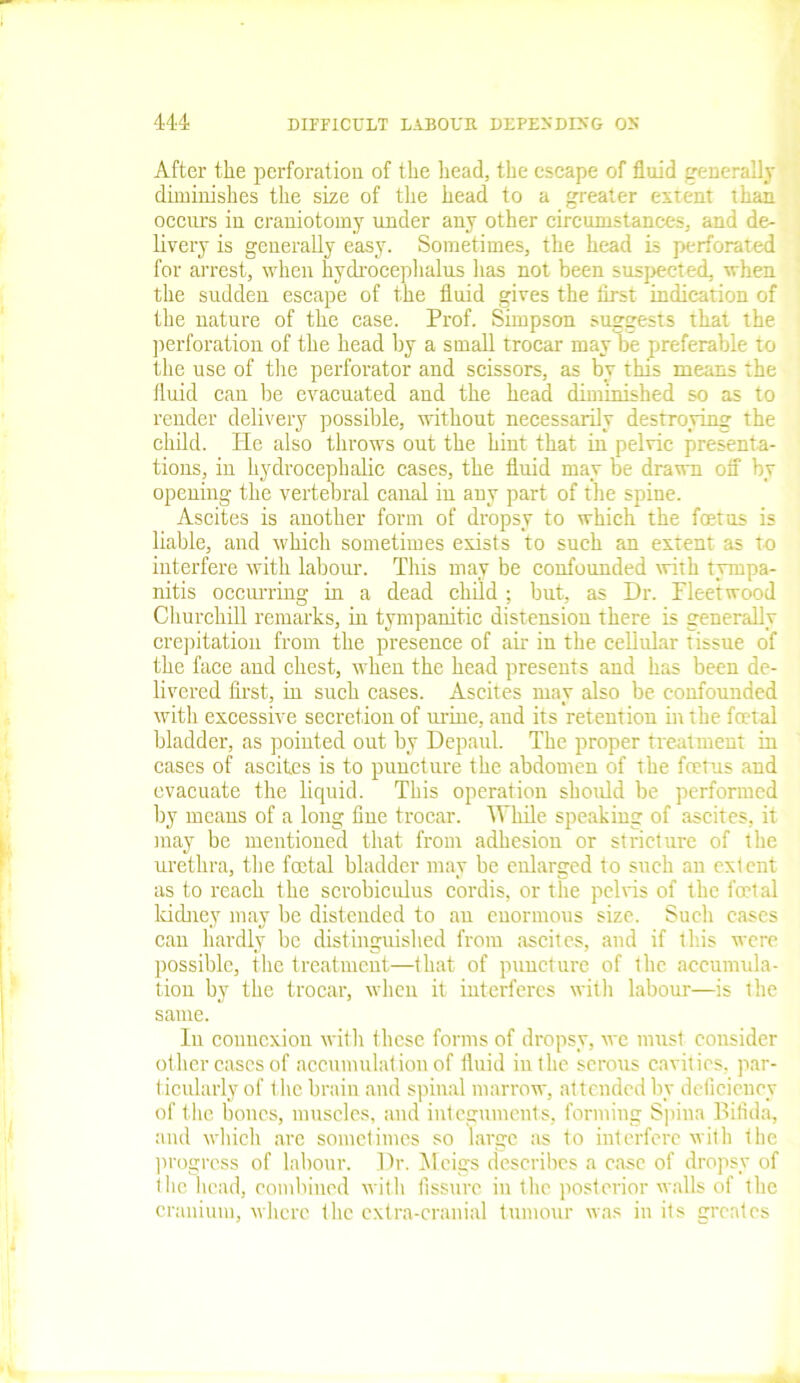 After the perforation of the head, the escape of fluid generally diminishes the size of the head to a greater extent than occurs in craniotomy under any other circumstances, and de- livery is generally easy. Sometimes, the head is perforated for arrest, when hydrocephalus has not been suspected, when the sudden escape of the fluid gives the first indication of the nature of the case. Prof. Simpson suggests that the perforation of the head by a small trocar may be preferable to the use of the perforator and scissors, as by this means the fluid can be evacuated and the head diminished so as to render delivery possible, without necessarily destroying the child. He also throws out the hint that in pelvic presenta- tions, in hydrocephalic cases, the fluid may be drawn off by opening the vertebral canal in any part of the spine. Ascites is another form of dropsy to which the foetus is liable, and which sometimes exists to such an extent as to interfere with labour. This may be confounded with tympa- nitis occurring in a dead child; but, as Dr. Fleetwood Churchill remarks, in tympanitic distension there is generally crepitation from the presence of air in the cellular tissue of the face and chest, when the head presents and has been de- livered first, in such cases. Ascites may also be confounded with excessive secretion of urine, and its retention hi the foetal bladder, as pointed out by Depaul. The proper treatment in cases of ascites is to puncture the abdomen of the fours and evacuate the liquid. This operation should be performed by means of a long fine trocar. While speaking of ascites, it may be mentioned that from adhesion or stricture of the urethra, the foetal bladder may be enlarged to such an extent as to reach the scrobiculus cordis, or the pelvis of the fotal kidney may be distended to an enormous size. Such cases can hardly be distinguished from ascites, and if this were possible, the treatment—that of puncture of the accumula- tion by the trocar, when it interferes with labour—is the same. In connexion with these forms of dropsy, we must consider other cases of accumulation of fluid in the serous cavities, par- ticularly of the brain and spinal marrow, attended by deficiency of the bones, muscles, and integuments, forming Spina Bifida, and which are sometimes so large as to interfere with the progress of labour. Dr. Meigs describes a case of dropsy of the head, combined with fissure in the posterior walls of the cranium, where the extra-cranial tumour was in its grentes