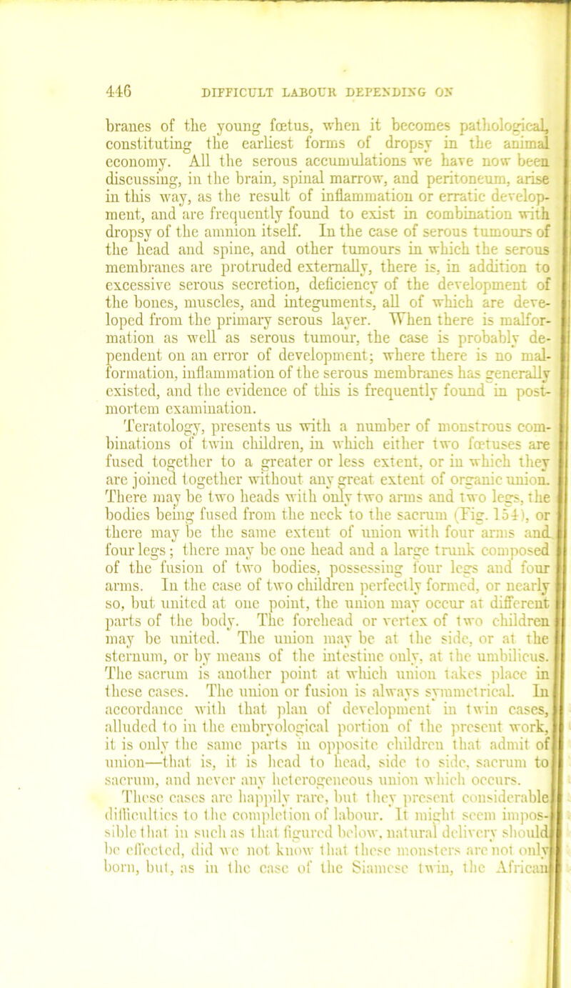 branes of tbe young fcetus, when it becomes pathological, constituting tbe earliest forms of dropsy in tbe animal economy. All the serous accumulations we bare now been discussing, in the brain, spinal marrow, and peritoneum, arise in this way, as the result of inflammation or erratic develop- ment, and are frequently found to exist in combination with dropsy of tbe amnion itself. In the case of serous tumours of tbe bead and spine, and other tumours in which the serous membranes are protruded externally, there is, in addition to excessive serous secretion, deficiency of the development of the bones, muscles, and integuments, all of which are deve- loped from the primary serous layer. When there is malfor- mation as well as serous tumour, the case is probably de- pendent on an error of development; where there is no mal- formation, inflammation of the serous membranes has generally existed, and the evidence of this is frequently found in post- mortem examination. Teratology, presents us with a number of monstrous com- binations of twin children, in which either two foetuses are fused together to a greater or less extent, or in which they 1 are joined together without any great extent of organic union. There may be two heads with only two arms and two legs, the bodies being fused from the neck to the sacrum i Fig. 154), or there may be the same extent of union with four arms and. i four legs; there may be one head and a large trunk composed of the fusion of two bodies, possessing lour legs and four arms. Iu the case of two children perfectly formed, or nearly so, but united at one point, the union may occur at different parts of the body. The forehead or vertex of two children may be united. The union may be at the side, or at the sternum, or by means of the intestine only, at the umbilicus. The sacrum is another point at which union takes place in these cases. The union or fusion is always symmetrical. In accordance with that plan of development in twin cases, alluded 1o in the embryological portion of the present work, it is only the same parts in opposite children that admit of union—that is, it is head to head, side to side, sacrum to sacrum, and never any heterogeneous union which occurs. These cases arc happily rare, but they present considerable difficulties to the completion of labour. It might seem impos-1 siblethat in such as that figured below, natural delivery should be effected, did we not know that these monsters are not only born, but, as in the case of the Siamese twin, the African|