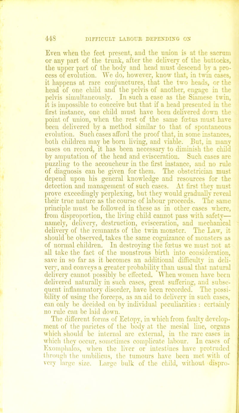 Even when the feet present, and the union is at the sacrum or any part of the trunk, after the delivery of the buttocks, the upper part of the body and head must descend by a pro- cess of evolution. We do, however, know that, in twin cases, it happens at rare conjunctures, that the two heads, or the head of one child and the pelvis of another, engage in the pelvis simultaneously. In such a case as the Siamese twin, it is impossible to conceive but that if a head presented in the first instance, one child must have been delivered down the point of union, when the rest of the same foetus must have fieen delivered by a method similar to that of spontaneous evolution. Such cases afford the proof that, in some instances, both children may lie born bring, and viable. But, in many cases on record, it has been necessary to diminish the child by amputation of the head and evisceration. Such cases are puzzhng to the accoucheur in the first instance, and no rule of diagnosis can be given for them. The obstetrician must depend upon his general knowledge and resources for the detection and management of such cases. At first they must prove exceedingly perplexiug, but they would gradually reveal their true nature as the course of labour proceeds. The same principle must be followed in these as in other cases where, from disproportion, the bving child cannot pass with safety— namely, delivery, destruction, evisceration, and mechanical dehvery of the remnants of the twin monster. The Law, it should be observed, takes the same cognizance of monsters as of normal children. In destroying the foetus we must not at ab take the fact of the monstrous birth into consideration, save in so far as it becomes an additional difficulty in deli- very, and conveys a greater probability than usual that natural dehvery cannot possibly be effected. When women have been delivered naturally in such cases, great suffering, and subse- quent inflammatory disorder, have been recorded. The possi- bility of using the forceps, as an aid to dehvery in such cases, can only be decided on by individual peculiarities : certainly no ride can be laid down. The different forms of Ectopy, in which from faulty develop- ment of the parietes of the body at the mesial line, organs which should be internal are external, in the rare cases in which they occur, sometimes complicate labour. In cases of Exomphalos, when the liver or intestines have protruded through the umbilicus, the tumours have been met with of very large size. Large bulk of the child, without dispro-