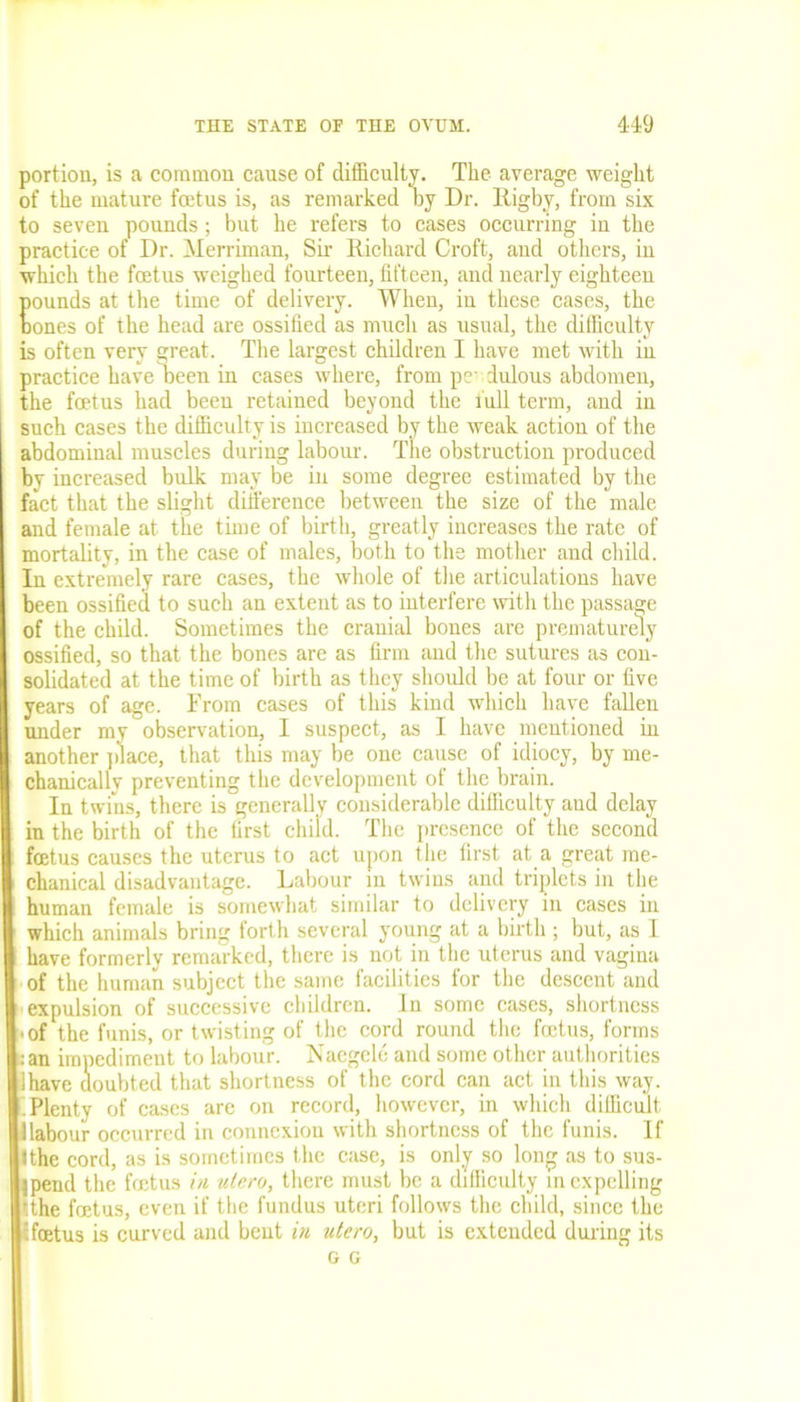 portion, is a common cause of difficulty. The average weight of the mature foetus is, as remarked by Dr. Rigby, from six to seven pounds; but he refers to cases occurring in the practice of Dr. Merriman, Sir Richard Croft, and others, in which the foetus weighed fourteen, fifteen, and nearly eighteen pounds at the time of delivery. When, in these cases, the bones of the head are ossified as much as usual, the difficulty is often very great. The largest children I have met with in practice have Deen in cases where, from pc dulous abdomen, the foetus had been retained beyond the full term, and in such cases the difficulty is increased by the weak action of the abdominal muscles during labour. The obstruction produced by increased bulk may be in some degree estimated by the fact that the slight difference between the size of the male and female at the time of birth, greatly increases the rate of mortality, in the case of males, both to the mother and child. In extremely rare cases, the whole of the articulations have been ossified to such an extent as to interfere with the passage of the child. Sometimes the cranial bones are prematurely ossified, so that the bones are as firm and the sutures as con- solidated at the time of birth as they should be at four or five years of age. From cases of this kind which have fallen under my observation, I suspect, as I have mentioned in another place, that this may be one cause of idiocy, by me- chanically preventing the development of the brain. In twins, there is generally considerable difficulty and delay in the birth of the first child. The presence of the second foetus causes the uterus to act upon the first at a great me- chanical disadvantage. Labour in twins and triplets in the human female is somewhat similar to delivery in cases in which animals bring forth several young at a birth ; but, as I have formerly remarked, there is not in the uterus and vagina of the human subject the same facilities for the descent and expulsion of successive children. In some cases, shortness ■ of the funis, or twisting of the cord round the foetus, forms :an impediment to labour. IS'aegele and some other authorities lhave doubted that shortness of the cord can act in this way. iPlenty of cases are on record, however, in which difficult 1 labour occurred in connexion with shortness of the funis. If Ithe cord, as is sometimes the case, is only so long as to sus- pend the foetus in ulero, there must be a difficulty in expelling tthe foetus, even if the fundus uteri follows the child, since the :foetus is curved and bent in ulero, but is extended during its