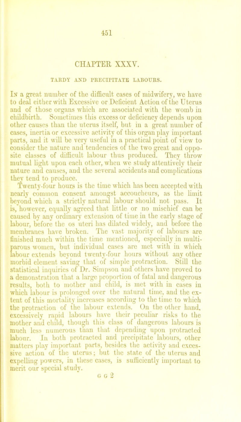 CHAPTER XXXV. TARDY AND PRECIPITATE LABOURS. In a great number of the difficult cases of midwifery, we have to deal either with Excessive or Deficient Action of the Uterus and of those organs which are associated with the womb in childbirth. Sometimes this excess or deficiency depends upon other causes than the uterus itself, but in a great number of cases, inertia or excessive activity of this organ play important parts, and it will be very useful in a practical point of view to consider the nature and tendencies of the two great and oppo- site classes of difficult labour thus produced. They throw mutual light upon each other, when we study attentively their nature and causes, and the several accidents and complications they tend to produce. Twenty-four hours is the time which has been accepted with nearly common consent amongst accoucheurs, as the limit beyond which a strictly natural labour should not pass. It is, however, equally agreed that little or no mischief can be caused by any ordinary extension of time in the early stage of labour, before the os uteri has dilated widely, and before the membranes have broken. The vast majority of labours are finished much within the time mentioned, especially in multi- Earous women, but individual cases are met with in which ibour extends beyond twenty-four hours without any other morbid element saving that of simple protraction. Still the statistical inquiries of Dr. Simpson and others have proved to a demonstration that a large proportion of fatal and dangerous results, both to mother and child, is met with in cases in which labour is prolonged over the natural time, and the ex- tent of this mortality increases according to the time to which the protraction of the labour extends. On the other hand, excessively rapid labours have their peculiar risks to the mother and child, though this class of dangerous labours is much less numerous than that depending upon protracted labour. In both protracted and precipitate labours, other matters play important parts, besides the activity and exces- sive action of the uterus; but the state of the uterus and expelling powers, in these cases, is sufficiently important to merit our special study. o o 2