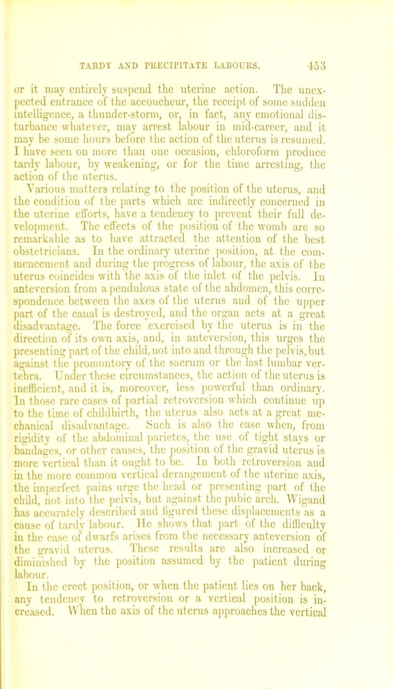 or it may entirely suspend the uterine action. The unex- pected entrance of the accoucheur, the receipt of some sudden intelligence, a thunder-storm, or, in fact, any emotional dis- turbance whatever, may arrest labour in mid-career, and it may be some hours before the action of the uterus is resumed. I have seen on more than one occasion, chloroform produce tardy labour, by weakening, or for the time arresting, the action of the uterus. Yarious matters relating to the position of the uterus, and the condition of the parts which are indirectly concerned in the uterine efforts, have a tendency to prevent their full de- velopment. The effects of the position of the womb are so remarkable as to have attracted the attention of the best obstetricians. In the ordinary uterine position, at the com- mencement and during the progress of labour, the axis of the uterus coincides with the axis of the inlet of the pelvis. In anteversion from a pendulous state of the abdomen, this corre- spondence between the axes of the uterus and of the upper part of the caual is destroyed, and the organ acts at a great disadvantage. The force exercised by the uterus is in the direction of its own axis, and, in anteversion, this urges the presenting part of the child, not into and through the pelvis, but against the promontory of the sacrum or the last lumbar ver- tebra. Under these circumstances, the action of the uterus is inefficient, and it is, moreover, less powerful than ordinary. In those rare eases of partial retroversion which continue up to the time of chddbirth, the uterus also acts at a great me- chanical disadvantage. Such is also the case when, from rigidity of the abdominal parietes, the use of tight stays or bandages, or other causes, the position of the gravid uterus is more vertical than it ought to be. In both retroversion and in the more common vertical derangement of the uterine axis, the imperfect pains urge the head or presenting part of the child, not into the pelvis, but against the pubic arch. Wigand has accurately described and figured these displacements as a cause of tardy labour. He shows that part of the difficulty in the case of dwarfs arises from the necessary anteversion of the gravid uterus. These results are also increased or diminished by the position assumed by the patient during labour. In the erect position, or when the patient lies on her back, any tendency to retroversion or a vertical position is in- creased. Wiien the axis of the uterus approaches the vertical
