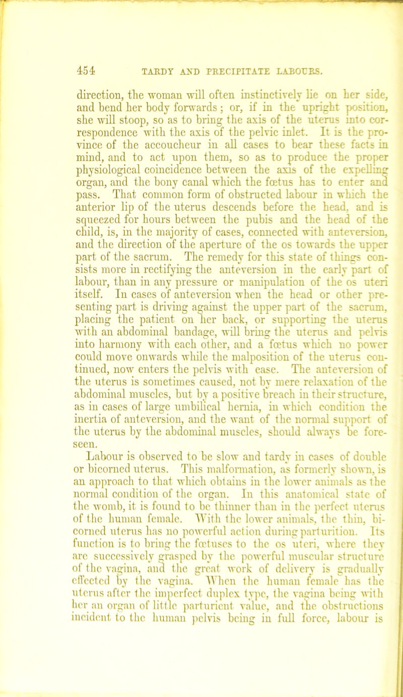 direction, the woman will often instinctively lie on her side, and bend her body forwards ; or, if in the upright position, she will stoop, so as to bring the axis of the uterus into cor- respondence with the axis of the pelvic inlet. It is the pro- vince of the accoucheur in all cases to bear these facts in mind, and to act upon them, so as to produce the proper physiological coincidence between the axis of the expelling organ, and the bony canal which the foetus has to enter anil pass. That common form of obstructed labour in which the anterior lip of the uterus descends before the head, and is squeezed for hours between the pubis and the head of the child, is, in the majority of cases, connected with ant eversion, and the direction of the aperture of the os towards the upper part of the sacrum. The remedy for this state of things con- sists more in rectifying the anteversion in the early part of labour, than in any pressure or manipulation of the os uteri itself. In cases of anteversion when the head or other pre- senting part is driving against the upper part of the sacrum, placing the patient on her back, or supporting the uterus with an abdominal bandage, will bring the uterus and pelvis into harmony with each other, and a foetus which no power could move onwards while the malposition of the uterus con- tinued, now enters the pelvis with ease. The anteversion of the uterus is sometimes caused, not by mere relaxation of the abdominal muscles, but by a positive breach in their structure, as in cases of large umbilical hernia, in which condition the inertia of anteversion, and the want of the normal support of the uterus by the abdominal muscles, should always be fore- seen. Labour is observed to be slow and tardy in cases of double or bicorued uterus. This malformation, as formerly shown, is an approach to that which obtains in the lower animals as the normal condition of the organ. In this anatomical state of the womb, it is found to be thinner than in the perfect uterus of the human female. With the lower animals, the thin, bi- corned uterus has no powerful action during parturition. Its function is to bring the foetuses to the os uteri, where they are successively grasped by the powerful muscular structure of the vagina, and the great work of delivery is gradually effected by the vagina. When the human female has the uterus after the imperfect duplex type, the vagina being with her an organ of little parturient value, and the obstructions incident to the human pelvis being in full force, labour is