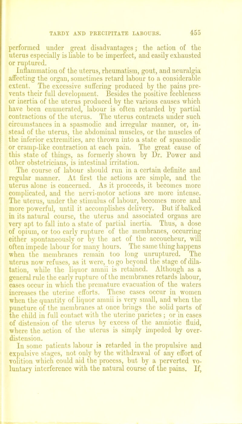 performed under great disadvantages j the action of the uterus especially is liable to be imperfect, and easily exhausted or ruptured. Inflammation of the uterus, rheumatism, gout, and neuralgia affecting the organ, sometimes retard labour to a considerable extent. The excessive suffering produced by the pains pre- vents their full development. Besides the positive feebleness or inertia of the uterus produced by the various causes which have been enumerated, labour is often retarded by partial contractions of the uterus. The uterus contracts under such circumstances in a spasmodic and irregular manner, or, in- stead of the uterus, the abdominal muscles, or the muscles of the inferior extremities, are thrown into a state of spasmodic or cramp-like contraction at each pain. The great cause of this state of things, as formerly shown by Dr. Power and other obstetricians, is intestinal irritation. The course of labour should run in a certain definite and regular manner. At first the actions are simple, and the uterus alone is concerned. As it proceeds, it becomes more complicated, and the nervi-motor actions are more intense. The uterus, under the stimulus of labour, becomes more and more powerful, until it accomplishes delivery. But if balked in its natural course, the uterus and associated organs are very apt to fall into a state of partial inertia. Thus, a dose of opium, or too early rupture of the membranes, occurring either spontaneously or by the act of the accoucheur, will often impede labour for many hours. The same thing happens when the membranes remain too long unruptured. The uterus now refuses, as it were, to go beyond the stage of dila- tation, while the liquor amnii is retained. Although as a general rule the early rupture of the membranes retards labour, cases occur in which the premature evacuation of the waters increases the uterine efforts. These cases occur in women when the quantity of liquor amnii is very small, and when the puncture of the membranes at once brings the solid parts of the child in full contact with the uterine parictcs ; or in cases of distension of the uterus by excess of the amniotic fluid, where the action of the uterus is simply impeded by over- distension. In some patients labour is retarded in the propulsive and expulsive stages, not only by the withdrawal of any effort of volition which could aid the process, but by a perverted vo- luntary interference with the natural course of the pains. If,