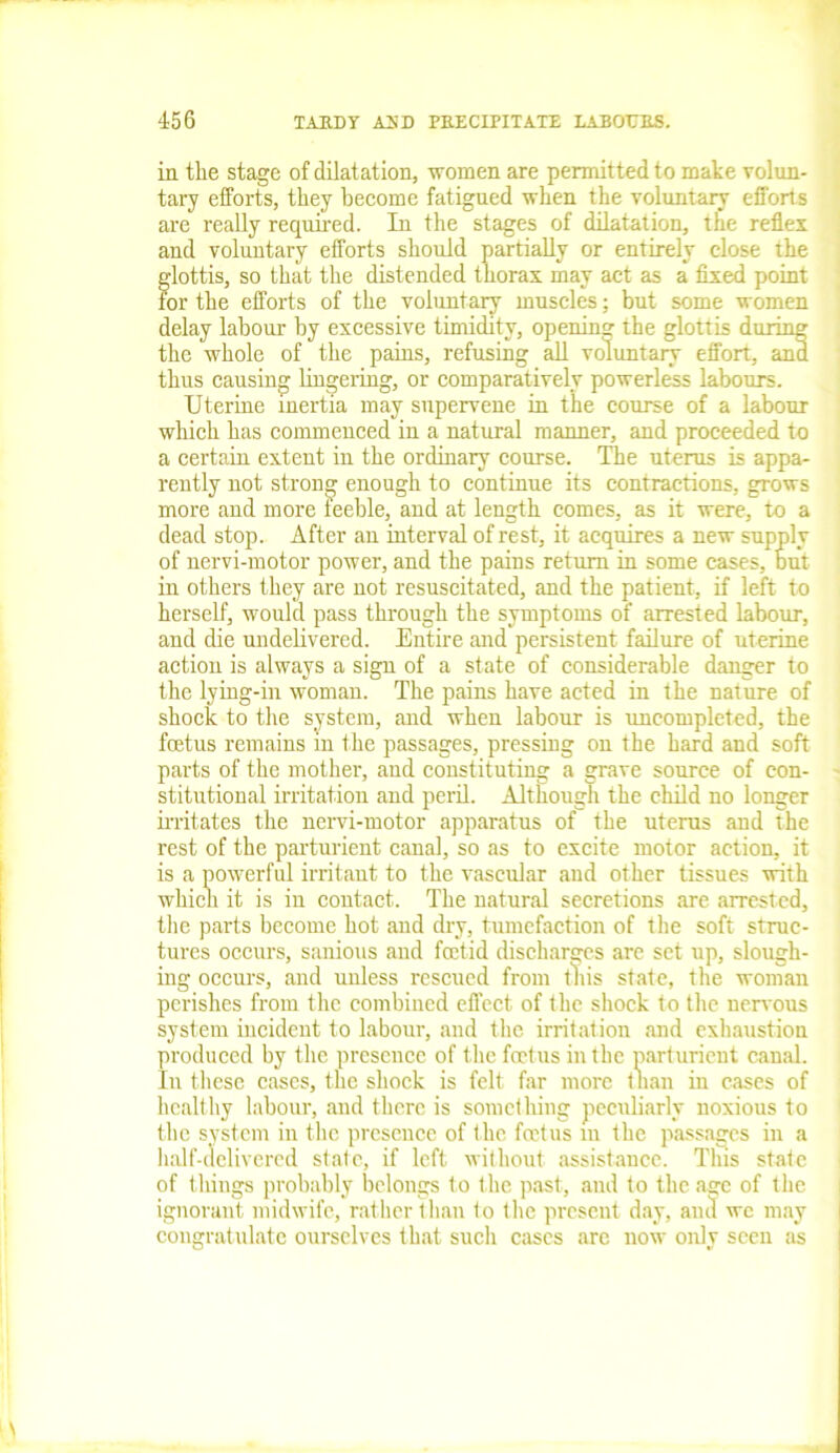 in the stage of dilatation, women are permitted to make volun- tary efforts, they become fatigued when the voluntary efforts are really required. In the stages of dilatation, the reflex and voluntary efforts should partially or entirely close the glottis, so that the distended thorax may act as a fixed point for the efforts of the voluntary muscles: but some women delay labour by excessive timidity, opening the glottis during the whole of the pains, refusing all voluntary effort, and thus causing lingering, or comparatively powerless labours. Uterine inertia may supervene in the course of a labour which has commenced in a natural manner, and proceeded to a certain extent in the ordinary course. The uterus is appa- rently not strong enough to continue its contractions, grows more and more feeble, and at length comes, as it were, to a dead stop. After an interval of rest, it acquires a new supply of nervi-motor power, and the pains return in some cases, but in others they are not resuscitated, and the patient, if left to herself, would pass through the symptoms of arrested labour, and die undelivered. Entire and persistent failure of uterine action is always a sign of a state of considerable danger to the lying-in woman. The pains have acted in the nature of shock to the system, and when labour is uncompleted, the foetus remains in the passages, pressing on the hard and soft parts of the mother, and constituting a grave source of con- stitutional irritation and peril. Although the child no longer irritates the nervi-motor apparatus of the uterus and the rest of the parturient canal, so as to excite motor action, it is a powerful irritant to the vascular and other tissues with which it is in contact. The natural secretions are arrested, the parts become hot and dry, tumefaction of the soft struc- tures occurs, sanious and foetid discharges arc set up, slough- ing occurs, and unless rescued from this state, the woman perishes from the combined effect of the shock to the nervous system incident to labour, and the irritation and exhaustion produced by the presence of the foetus in the parturient canal. In these cases, the shock is felt far more than in cases of healthy labour, and there is something peculiarly noxious to the system in the presence of the foetus in the passages in a half-delivered state, if left without assistance. This state of things probably belongs to the past, and to the age of the ignorant midwife, rather than to the present day, and we may congratulate ourselves that such cases are now only seen as