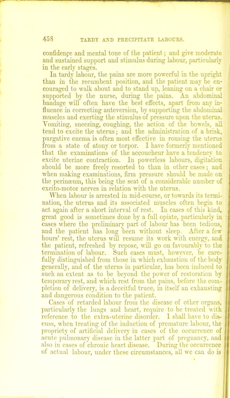 confidenpe and mental tone of the patient; and give moderate and sustained support and stimulus during labour, particularly in the early stages. In tardy labour, the pains are more powerful in the upright than in the recumbent position, and the patient may be en- couraged to walk about and to stand up, leaning on a chair or supported by the nurse, during the pains. An abdominal bandage will often have the best effects, apart from any in- fluence in correcting anteversion, by supporting the abdominal muscles and exerting the stimulus of pressure upon the uterus. Vomiting, sneezing, coughing, the action of the bowels, all tend to excite the uterus; and the administration of a brisk, purgative enema is often most effective in rousing the uterus from a state of atony or torpor. I have formerly mentioned that the exantinations of the accoucheur have a tendency to excite uterine contraction. In powerless labours, digitation should be more freely resorted to than in other cases; and when making examinations, firm pressure should be made on the perinmum, this being the seat of a considerable number of excito-motor nerves in relation with the uterus. When labour is arrested in mid-course, or towards its termi- nation, the uterus and its associated muscles often begin to act again after a short interval of rest. In cases of this kind, great good is sometimes done by a full opiate, particularly in cases where the preliminary part of labour has been tedious, and the patient has long been without sleep After a few hours’ rest, the uterus will resume its work with energy, and the patient, refreshed by repose, will go on favourably to the termination of labour. Such cases must, however, be care- fully distinguished from those in which exhaustion of the body generally, and of the uterus in particular, has been induced to such an extent as to be beyond the power of restoration by temporary rest, and which rest from the pains, before the com- pletion of delivery, is a deceitful truce, in itself an exhausting and dangerous condition to the patient. Cases of retarded labour from f lic disease of other organs, particularly the luugs and heart, require to be treated with reference to the extra-uterine disorder. I shall have to dis- cuss, when treating of the induction of premature labour, the propriety of artificial delivery in cases of the occurrence of acute pulmonary disease in the latter part of pregnancy, and also in cases of chronic heart disease. During the occurrence of actual labour, under these circumstances, all we can do is